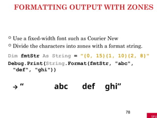 FORMATTING OUTPUT WITH ZONES
 Use a fixed-width font such as Courier New
 Divide the characters into zones with a format string.
Dim fmtStr As String = "{0, 15}{1, 10}{2, 8}"
Debug.Print(String.Format(fmtStr, "abc",
"def", "ghi"))
 “ abc def ghi”
78
 