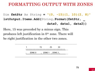 FORMATTING OUTPUT WITH ZONES
Dim fmtStr As String = "{0, -15}{1, 10}{2, 8}"
lstOutput.Items.Add(String.Format(fmtStr, _
data0, data1, data2))
Here, 15 was preceded by a minus sign. This
produces left justification in 0th
zone. There will
be right justification in the other two zones.
79
 