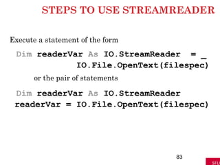 STEPS TO USE STREAMREADER
Execute a statement of the form
Dim readerVar As IO.StreamReader = _
IO.File.OpenText(filespec)
or the pair of statements
Dim readerVar As IO.StreamReader
readerVar = IO.File.OpenText(filespec)
83
 