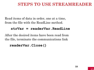 STEPS TO USE STREAMREADER
Read items of data in order, one at a time,
from the file with the ReadLine method.
strVar = readerVar.ReadLine
After the desired items have been read from
the file, terminate the communications link
readerVar.Close()
84
 