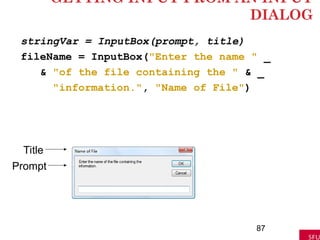 GETTING INPUT FROM AN INPUT
DIALOG
stringVar = InputBox(prompt, title)
fileName = InputBox("Enter the name " _
& "of the file containing the " & _
"information.", "Name of File")
87
Title
Prompt
 