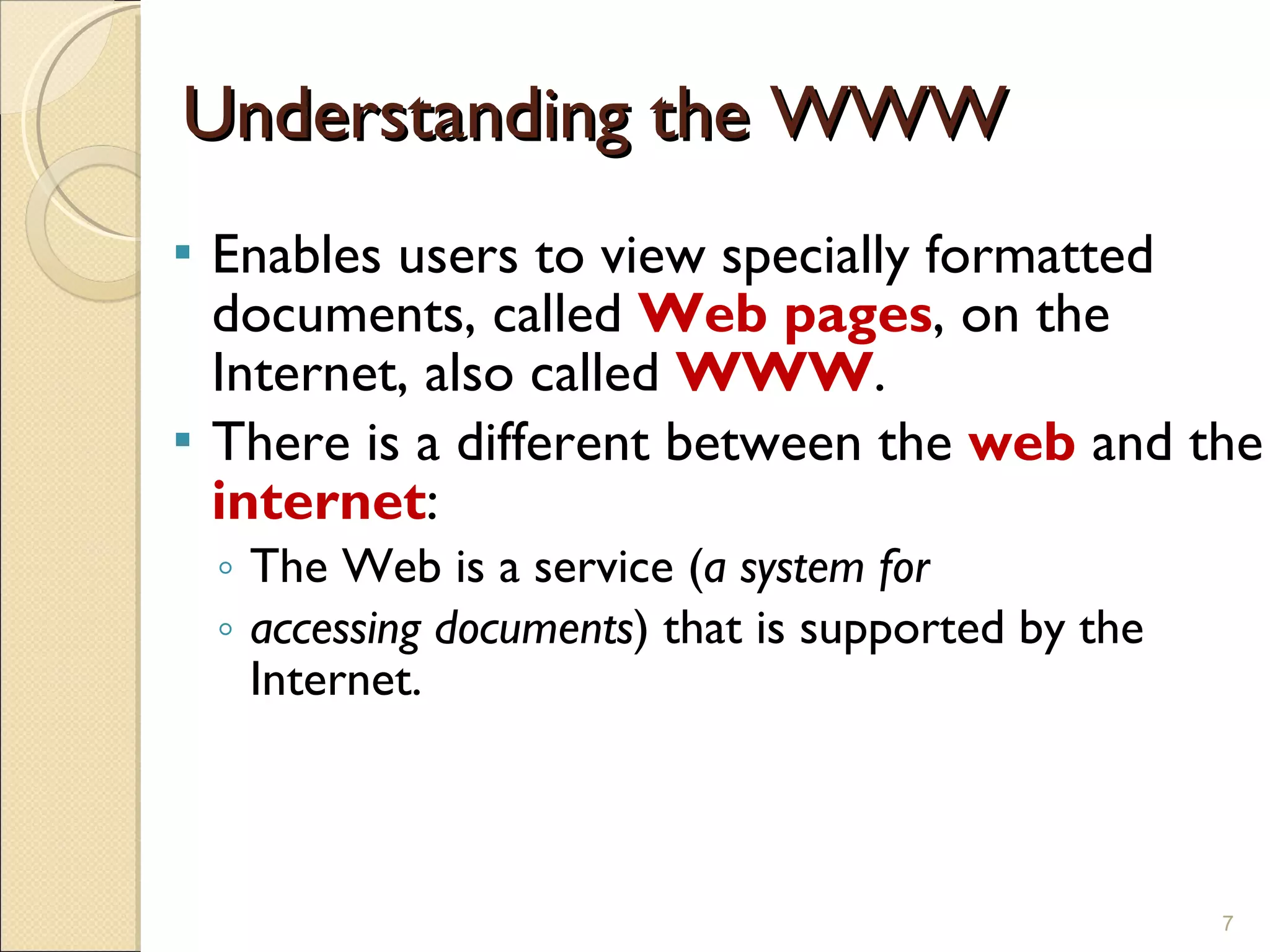 Understanding the WWW Enables users to view specially formatted documents, called  Web pages , on the Internet, also called  WWW . There is a different between the  web  and the  internet : The Web is a service ( a system for  accessing documents ) that is supported by the Internet. 