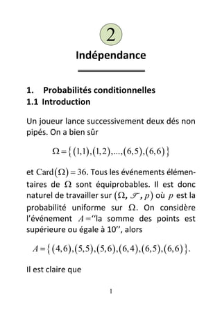 2
                  Indépendance

1. Probabilités conditionnelles
1.1 Introduction

Un joueur lance successivement deux dés non
pipés. On a bien sûr

            1,1 , 1, 2  ,...,  6,5  ,  6,6  

et Card     36. Tous les événements élémen-
taires de  sont équiprobables. Il est donc
naturel de travailler sur   T  p  où p est la
probabilité uniforme sur  . On considère
l’événement A  ‘‘la somme des points est
supérieure ou égale à 10’’, alors

 A    4,6  ,  5,5 ,  5,6  ,  6, 4  ,  6,5  ,  6,6  .

Il est claire que

                                 1
 