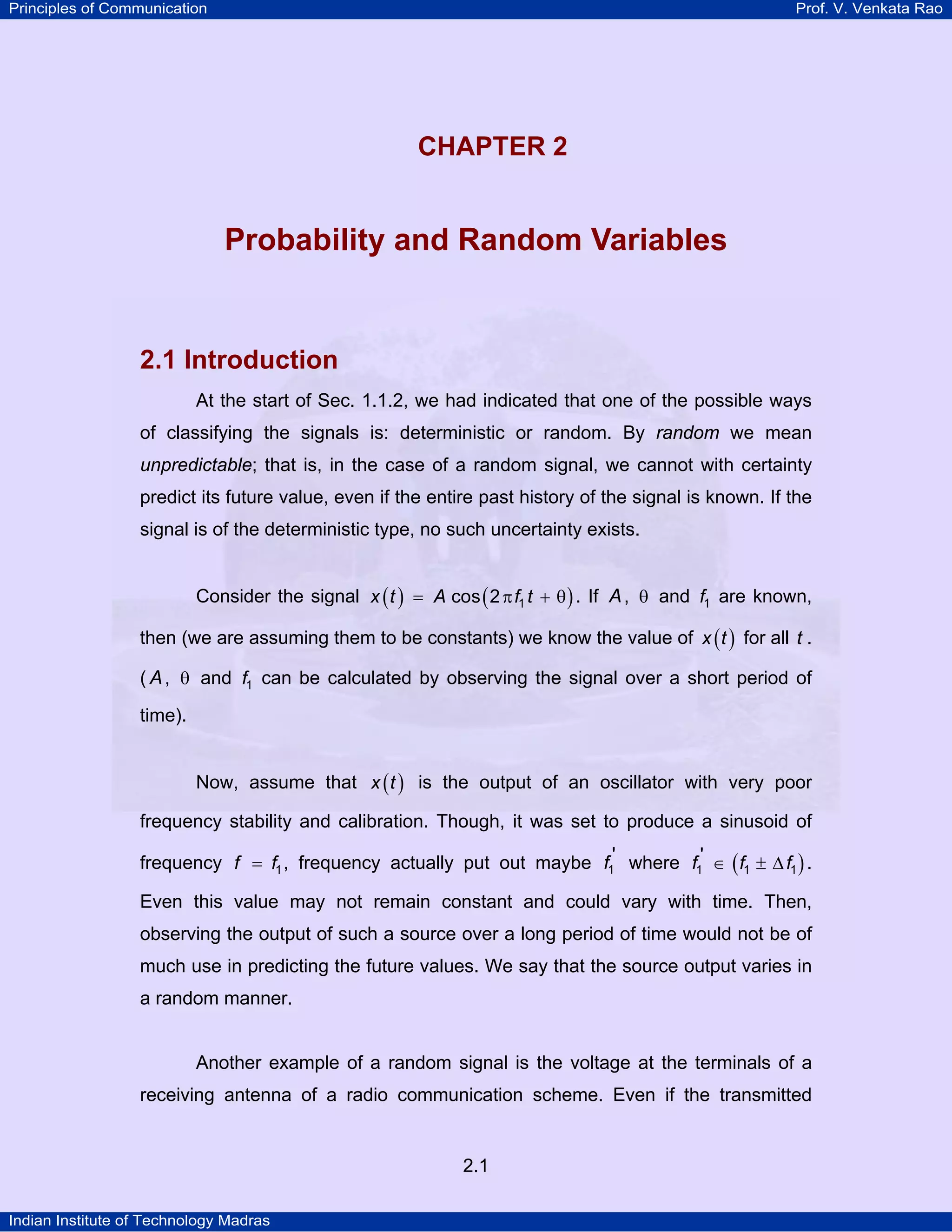 Principles of Communication

Prof. V. Venkata Rao

2

CHAPTER 2
U

Probability and Random Variables

2.1 Introduction
At the start of Sec. 1.1.2, we had indicated that one of the possible ways
of classifying the signals is: deterministic or random. By random we mean
unpredictable; that is, in the case of a random signal, we cannot with certainty
predict its future value, even if the entire past history of the signal is known. If the
signal is of the deterministic type, no such uncertainty exists.
Consider the signal x ( t ) = A cos ( 2 π f1 t + θ ) . If A , θ and f1 are known,
then (we are assuming them to be constants) we know the value of x ( t ) for all t .
( A , θ and f1 can be calculated by observing the signal over a short period of
time).
Now, assume that x ( t ) is the output of an oscillator with very poor
frequency stability and calibration. Though, it was set to produce a sinusoid of
frequency f = f1 , frequency actually put out maybe f1' where f1' ∈ ( f1 ± ∆ f1 ) .

Even this value may not remain constant and could vary with time. Then,
observing the output of such a source over a long period of time would not be of
much use in predicting the future values. We say that the source output varies in
a random manner.

Another example of a random signal is the voltage at the terminals of a
receiving antenna of a radio communication scheme. Even if the transmitted

2.1
Indian Institute of Technology Madras

 
