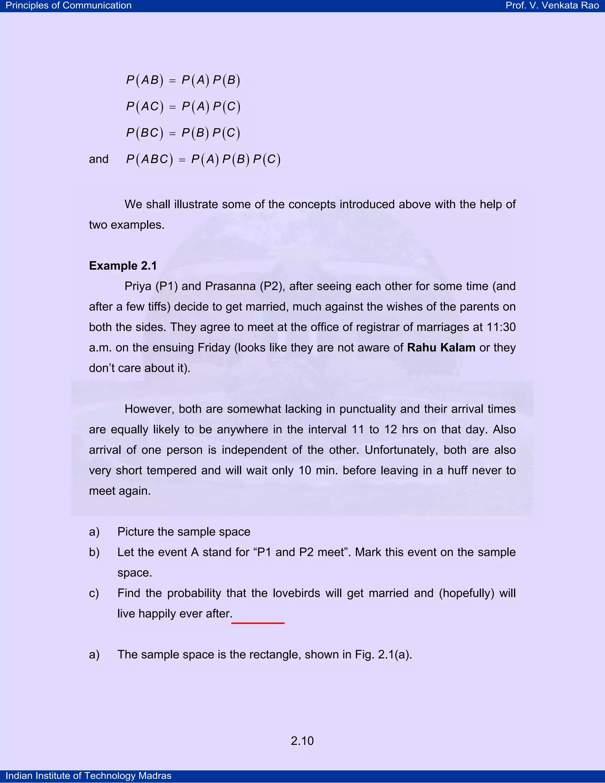 Principles of Communication

Prof. V. Venkata Rao

P ( A B ) = P ( A) P (B )
P ( AC ) = P ( A ) P (C )
P ( BC ) = P ( B ) P (C )

and

P ( A BC ) = P ( A ) P ( B ) P (C )

We shall illustrate some of the concepts introduced above with the help of
two examples.

Example 2.1

Priya (P1) and Prasanna (P2), after seeing each other for some time (and
after a few tiffs) decide to get married, much against the wishes of the parents on
both the sides. They agree to meet at the office of registrar of marriages at 11:30
a.m. on the ensuing Friday (looks like they are not aware of Rahu Kalam or they
don’t care about it).

However, both are somewhat lacking in punctuality and their arrival times
are equally likely to be anywhere in the interval 11 to 12 hrs on that day. Also
arrival of one person is independent of the other. Unfortunately, both are also
very short tempered and will wait only 10 min. before leaving in a huff never to
meet again.

a)

Picture the sample space

b)

Let the event A stand for “P1 and P2 meet”. Mark this event on the sample
space.

c)

Find the probability that the lovebirds will get married and (hopefully) will
live happily ever after.

a)

The sample space is the rectangle, shown in Fig. 2.1(a).

2.10
Indian Institute of Technology Madras

 
