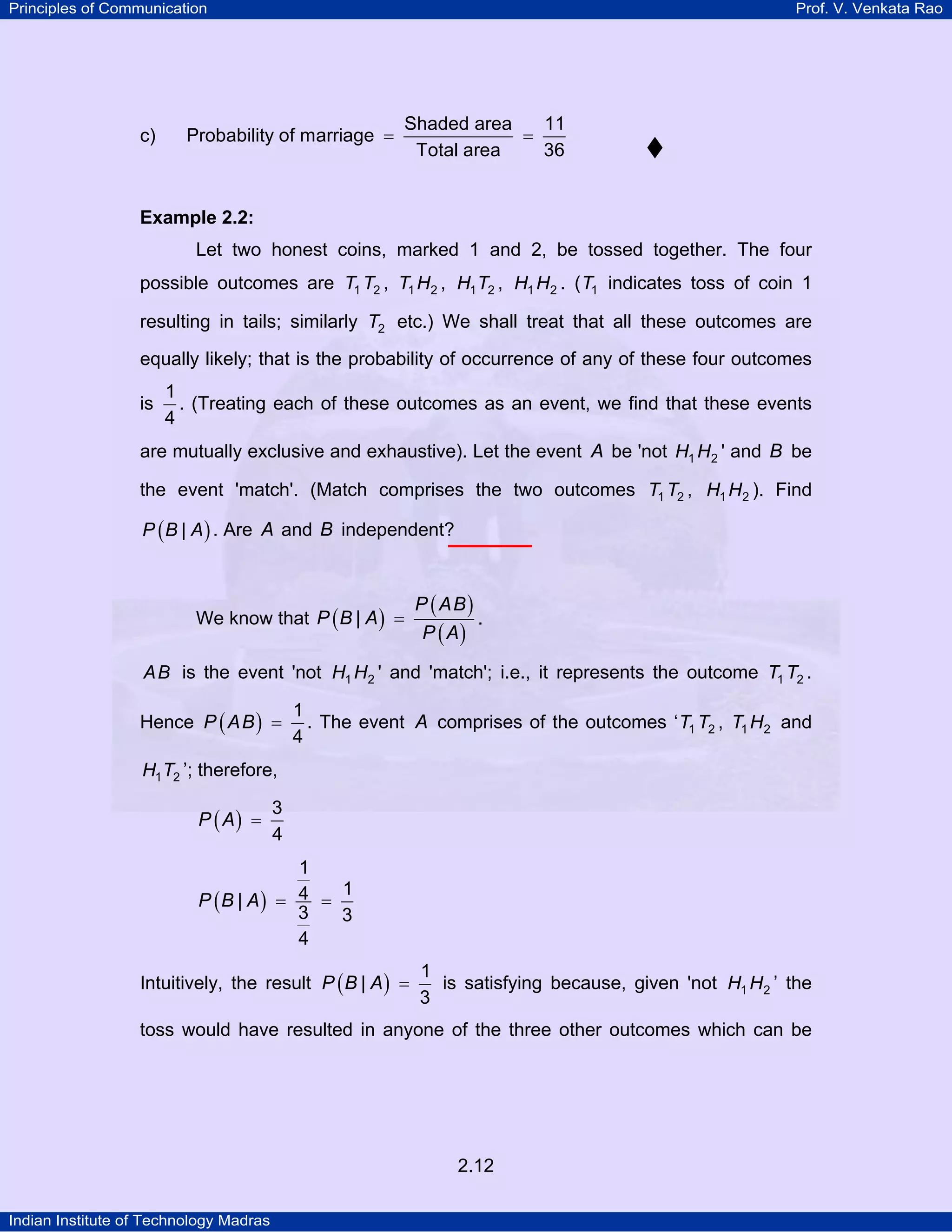 Principles of Communication

c)

Prof. V. Venkata Rao

Probability of marriage =

Shaded area
11
=
Total area
36

Example 2.2:

Let two honest coins, marked 1 and 2, be tossed together. The four
possible outcomes are T1 T2 , T1 H2 , H1 T2 , H1 H2 . ( T1 indicates toss of coin 1
resulting in tails; similarly T2 etc.) We shall treat that all these outcomes are
equally likely; that is the probability of occurrence of any of these four outcomes
is

1
. (Treating each of these outcomes as an event, we find that these events
4

are mutually exclusive and exhaustive). Let the event A be 'not H1 H2 ' and B be
the event 'match'. (Match comprises the two outcomes T1 T2 , H1 H2 ). Find
P ( B | A ) . Are A and B independent?

We know that P ( B | A ) =

P ( AB )
P ( A)

.

A B is the event 'not H1 H2 ' and 'match'; i.e., it represents the outcome T1 T2 .

Hence P ( A B ) =

1
. The event A comprises of the outcomes ‘ T1 T2 , T1 H2 and
4

H1 T2 ’; therefore,

P ( A) =

3
4

1
1
P (B | A) = 4 =
3
3
4
Intuitively, the result P ( B | A ) =

1
is satisfying because, given 'not H1 H2 ’ the
3

toss would have resulted in anyone of the three other outcomes which can be

2.12
Indian Institute of Technology Madras

 