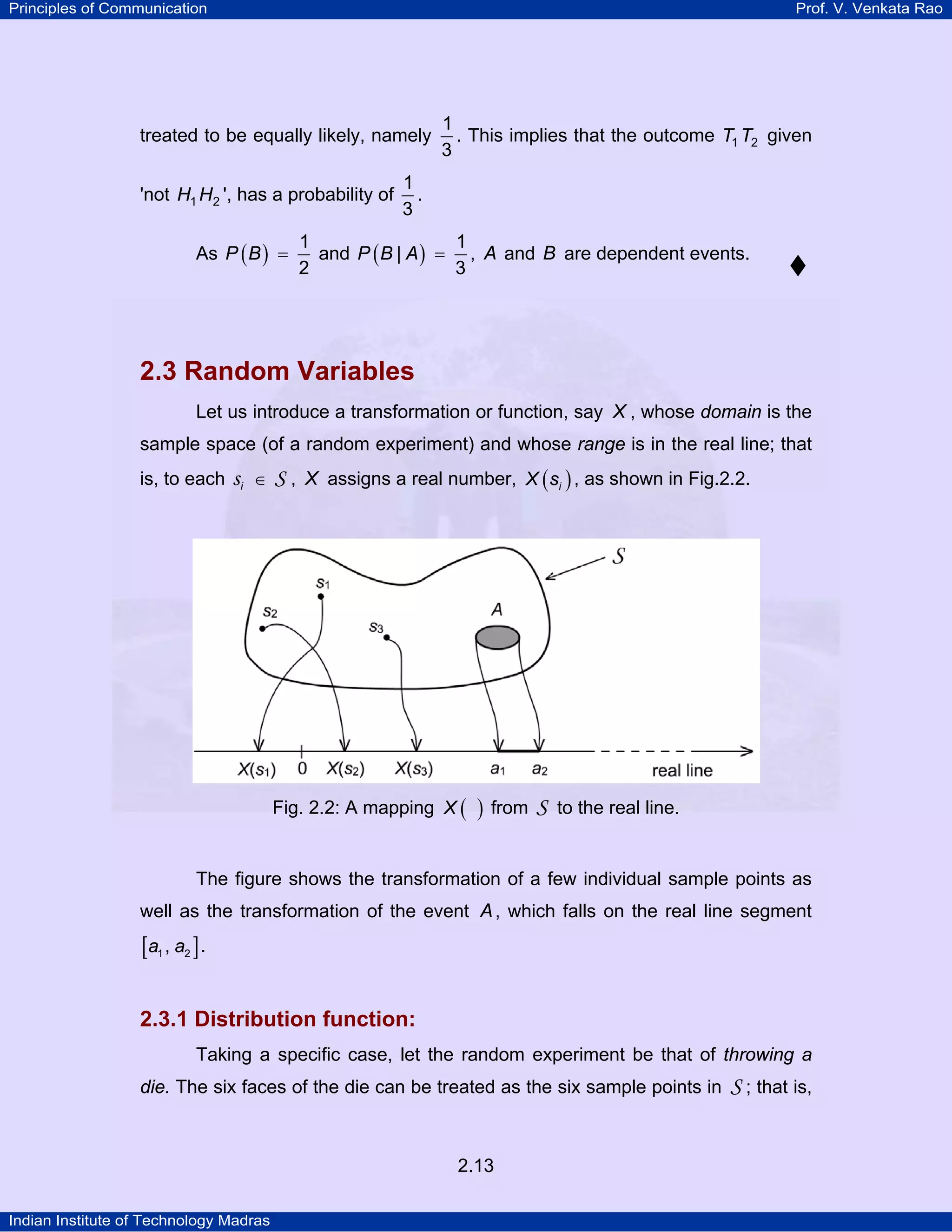 Principles of Communication

Prof. V. Venkata Rao

treated to be equally likely, namely
'not H1 H2 ', has a probability of
As P ( B ) =

1
. This implies that the outcome T1 T2 given
3

1
.
3

1
1
and P ( B | A ) = , A and B are dependent events.
2
3

2.3 Random Variables
Let us introduce a transformation or function, say X , whose domain is the
sample space (of a random experiment) and whose range is in the real line; that
is, to each

si

∈

S , X assigns a real number, X ( si ) , as shown in Fig.2.2.

Fig. 2.2: A mapping X (

)

from

S

to the real line.

The figure shows the transformation of a few individual sample points as
well as the transformation of the event A , which falls on the real line segment

[a1 , a2 ] .
2.3.1 Distribution function:
Taking a specific case, let the random experiment be that of throwing a
die. The six faces of the die can be treated as the six sample points in

2.13
Indian Institute of Technology Madras

S ; that is,

 