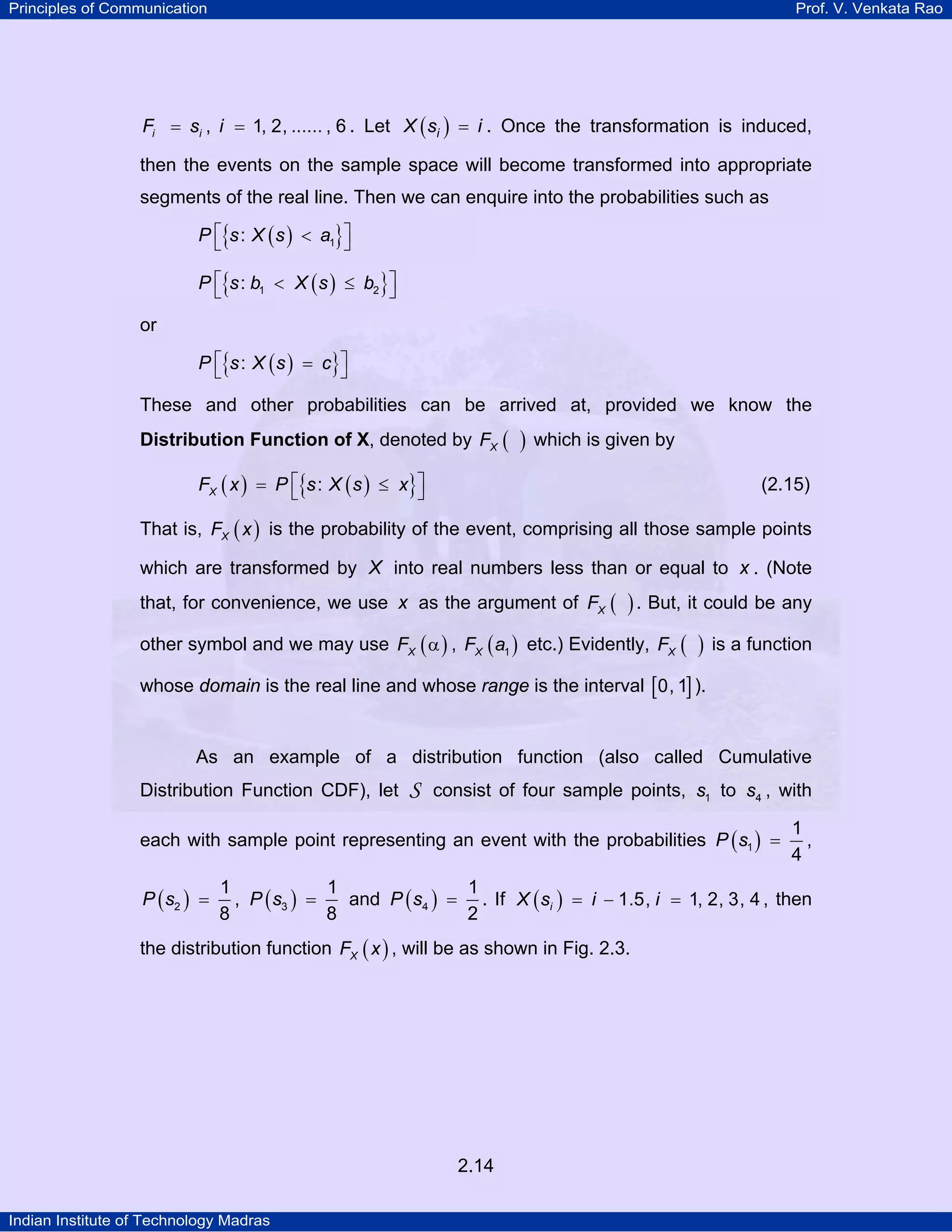 Principles of Communication

Prof. V. Venkata Rao

Fi = si , i = 1, 2, ...... , 6 . Let X ( si ) = i . Once the transformation is induced,

then the events on the sample space will become transformed into appropriate
segments of the real line. Then we can enquire into the probabilities such as
P ⎡{s : X ( s ) < a1}⎤
⎣
⎦
P ⎡{s : b1 < X ( s ) ≤ b2 }⎤
⎣
⎦

or
P ⎡{s : X ( s ) = c}⎤
⎣
⎦

These and other probabilities can be arrived at, provided we know the
Distribution Function of X, denoted by FX (

)

which is given by

FX ( x ) = P ⎡{s : X ( s ) ≤ x}⎤
⎣
⎦

(2.15)

That is, FX ( x ) is the probability of the event, comprising all those sample points
which are transformed by X into real numbers less than or equal to x . (Note
that, for convenience, we use x as the argument of FX (

) . But, it could be any

other symbol and we may use FX ( α ) , FX ( a1 ) etc.) Evidently, FX (

)

is a function

whose domain is the real line and whose range is the interval [0, 1] ).

As an example of a distribution function (also called Cumulative
Distribution Function CDF), let

S

consist of four sample points, s1 to s4 , with

each with sample point representing an event with the probabilities P ( s1 ) =
P ( s2 ) =

1
,
4

1
1
1
, P ( s3 ) =
and P ( s4 ) = . If X ( si ) = i − 1.5, i = 1, 2, 3, 4 , then
8
8
2

the distribution function FX ( x ) , will be as shown in Fig. 2.3.

2.14
Indian Institute of Technology Madras

 
