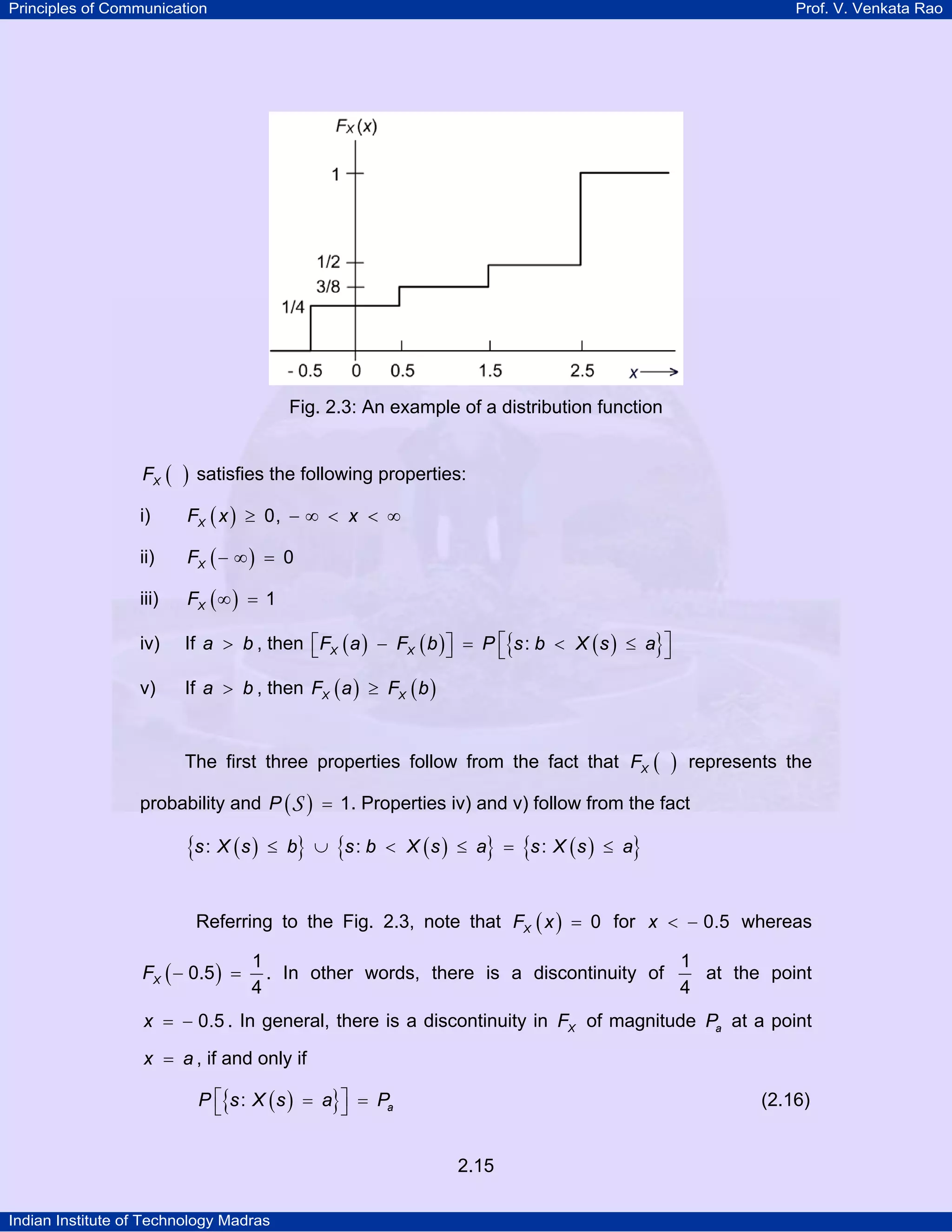 Principles of Communication

Prof. V. Venkata Rao

Fig. 2.3: An example of a distribution function
FX (

)

i)

FX ( x ) ≥ 0, − ∞ < x < ∞

ii)

FX ( − ∞ ) = 0

iii)

FX ( ∞ ) = 1

iv)

If a > b , then ⎡FX ( a ) − FX ( b ) ⎤ = P ⎡{s : b < X ( s ) ≤ a}⎤
⎣
⎦
⎣
⎦

v)

If a > b , then FX ( a ) ≥ FX ( b )

satisfies the following properties:

The first three properties follow from the fact that FX (

)

represents the

probability and P ( S ) = 1. Properties iv) and v) follow from the fact

{s : X ( s )

≤ b} ∪ {s : b < X ( s ) ≤ a} = {s : X ( s ) ≤ a}

Referring to the Fig. 2.3, note that FX ( x ) = 0 for x < − 0.5 whereas
FX ( − 0.5 ) =

1
1
at the point
. In other words, there is a discontinuity of
4
4

x = − 0.5 . In general, there is a discontinuity in FX of magnitude Pa at a point
x = a , if and only if

P ⎡{s : X ( s ) = a}⎤ = Pa
⎣
⎦

(2.16)

2.15
Indian Institute of Technology Madras

 