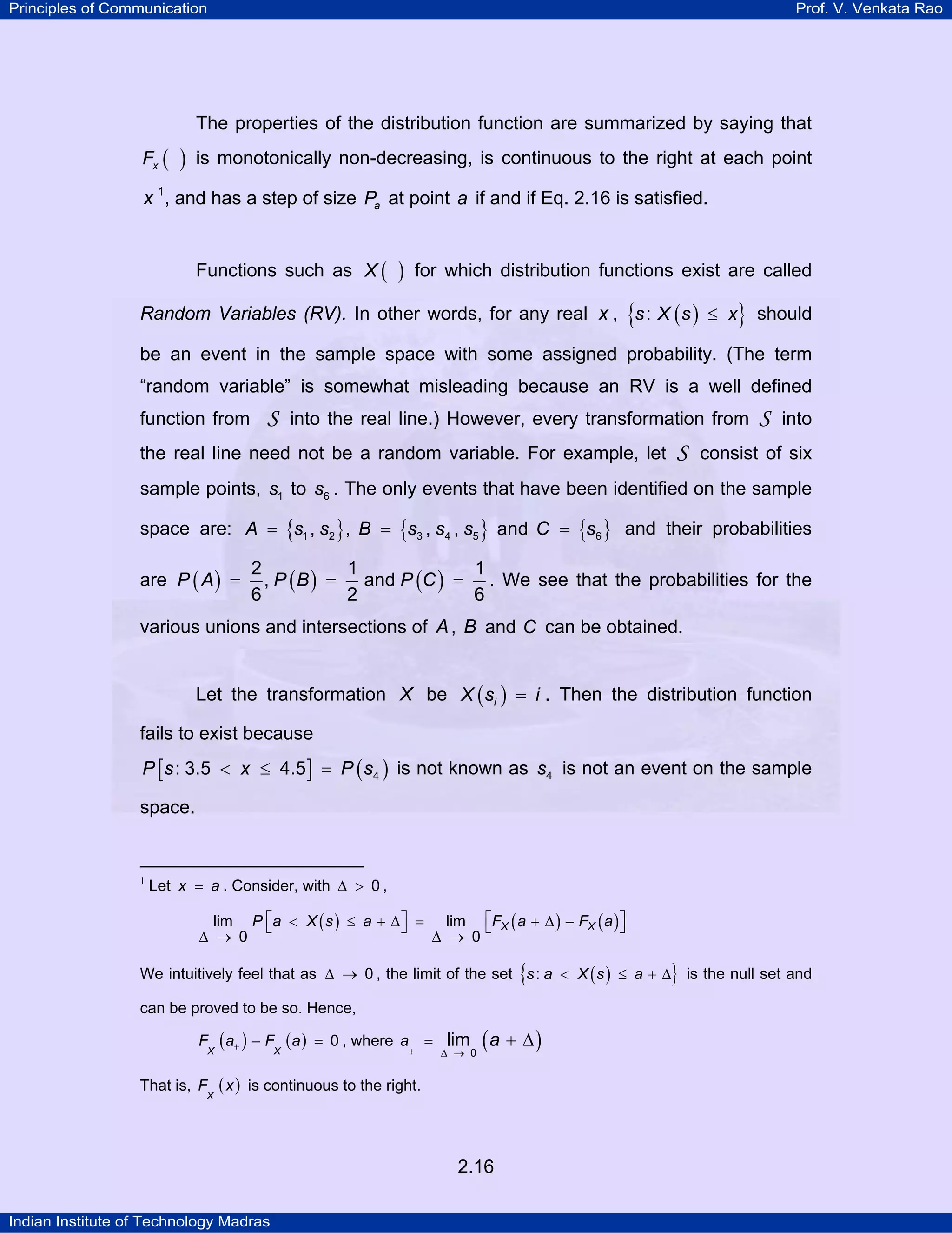 Principles of Communication

Prof. V. Venkata Rao

The properties of the distribution function are summarized by saying that
Fx (

)

is monotonically non-decreasing, is continuous to the right at each point

x 1, and has a step of size Pa at point a if and if Eq. 2.16 is satisfied.
TP

PT

Functions such as X (

)

for which distribution functions exist are called

Random Variables (RV). In other words, for any real x , {s : X ( s ) ≤ x} should
be an event in the sample space with some assigned probability. (The term
“random variable” is somewhat misleading because an RV is a well defined
function from

S

into the real line.) However, every transformation from

the real line need not be a random variable. For example, let

S

S

into

consist of six

sample points, s1 to s6 . The only events that have been identified on the sample
space are: A = {s1 , s2 }, B = {s3 , s4 , s5 } and C = {s6 } and their probabilities
are P ( A ) =

2
1
1
, P ( B ) = and P (C ) = . We see that the probabilities for the
6
2
6

various unions and intersections of A , B and C can be obtained.
Let the transformation X be X ( si ) = i . Then the distribution function
fails to exist because
P [s : 3.5 < x ≤ 4.5 ] = P ( s4 ) is not known as s4 is not an event on the sample

space.

1
TP

PT

Let x = a . Consider, with ∆ > 0 ,
lim P ⎡a < X ( s ) ≤ a + ∆ ⎤ = lim ⎡FX ( a + ∆ ) − FX ( a ) ⎤
⎣
⎦
⎣
⎦
∆ → 0
∆ → 0

{

}

We intuitively feel that as ∆ → 0 , the limit of the set s : a < X ( s ) ≤ a + ∆ is the null set and
can be proved to be so. Hence,
F

X

That is, F

X

( a+ ) − FX ( a )

= 0 , where a

+

=

lim

∆ → 0

(a + ∆ )

( x ) is continuous to the right.

2.16
Indian Institute of Technology Madras

 