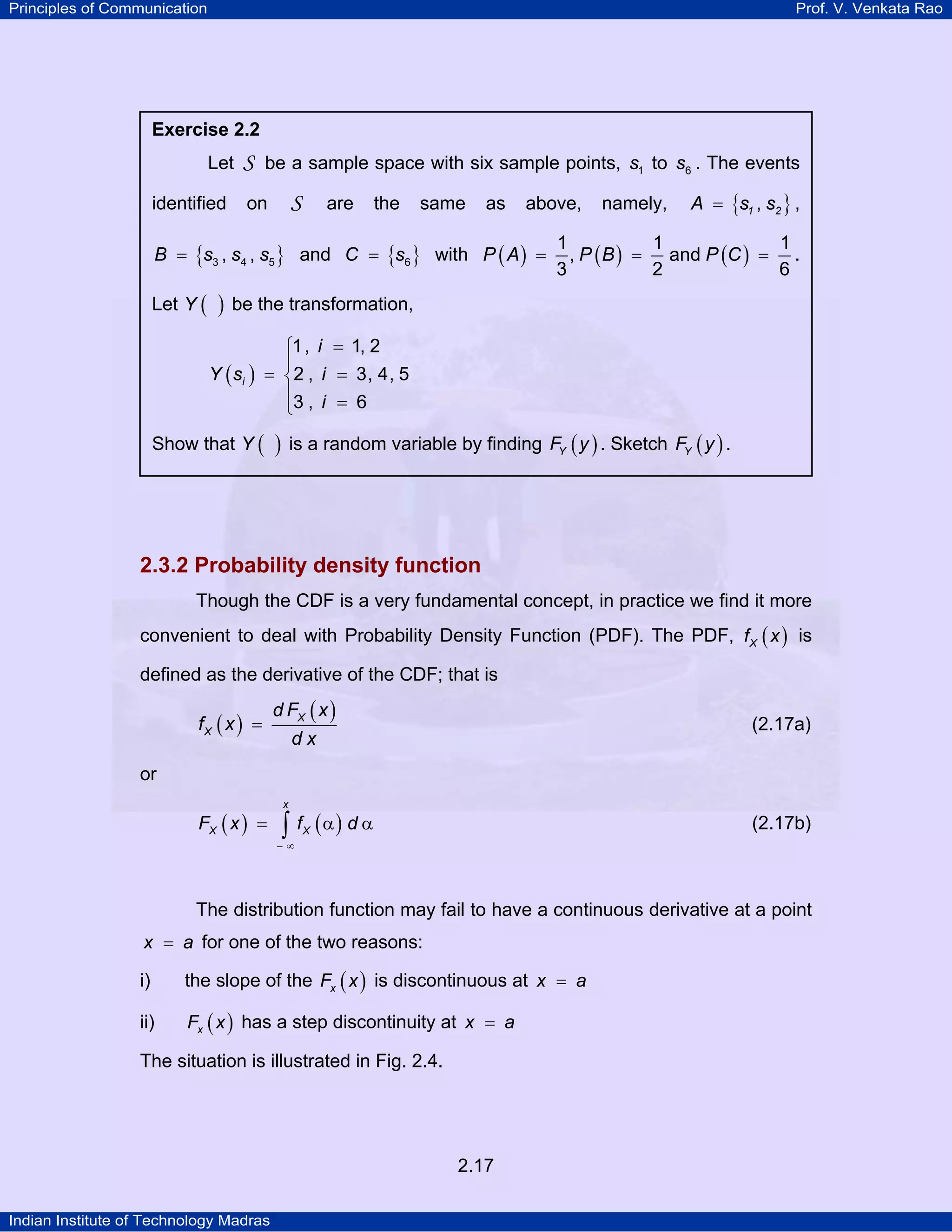 Principles of Communication

Prof. V. Venkata Rao

Exercise 2.2

Let
identified

S be a sample space with six sample points, s1 to s6 . The events
S

on

are

the

same

as

above,

B = {s3 , s4 , s5 } and C = {s6 } with P ( A ) =

Let Y (

)

namely,

A = {s1 , s2 } ,

1
1
1
, P ( B ) = and P (C ) = .
3
2
6

be the transformation,

Y ( si )

⎧1, i = 1, 2
⎪
= ⎨2 , i = 3, 4, 5
⎪3 , i = 6
⎩

Show that Y (

)

is a random variable by finding FY ( y ) . Sketch FY ( y ) .

2.3.2 Probability density function
Though the CDF is a very fundamental concept, in practice we find it more
convenient to deal with Probability Density Function (PDF). The PDF, f X ( x ) is
defined as the derivative of the CDF; that is

fX ( x ) =

d FX ( x )

(2.17a)

dx

or
FX ( x ) =

x

∫ f (α) d α

(2.17b)

X

−∞

The distribution function may fail to have a continuous derivative at a point
x = a for one of the two reasons:

i)

the slope of the Fx ( x ) is discontinuous at x = a

ii)

Fx ( x ) has a step discontinuity at x = a

The situation is illustrated in Fig. 2.4.

2.17
Indian Institute of Technology Madras

 