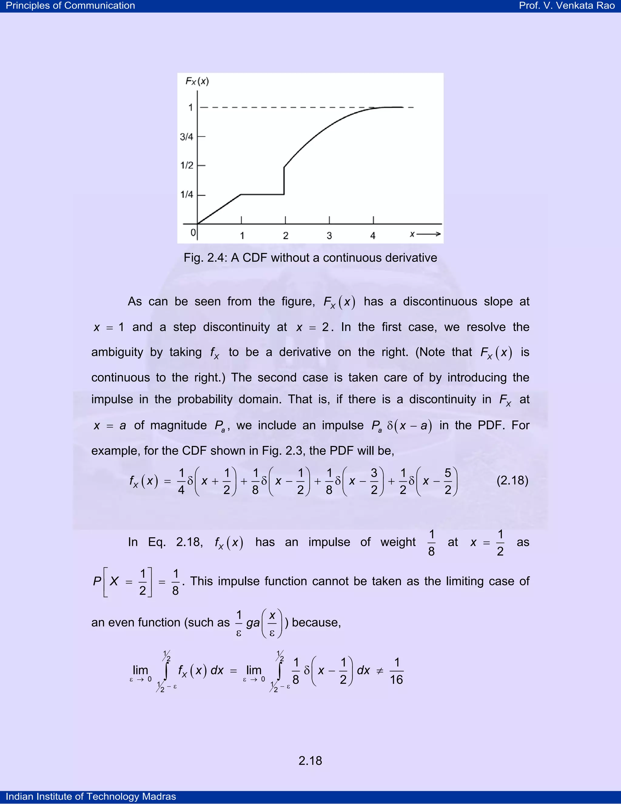 Principles of Communication

Prof. V. Venkata Rao

Fig. 2.4: A CDF without a continuous derivative
As can be seen from the figure, FX ( x ) has a discontinuous slope at
x = 1 and a step discontinuity at x = 2 . In the first case, we resolve the

ambiguity by taking f X to be a derivative on the right. (Note that FX ( x ) is
continuous to the right.) The second case is taken care of by introducing the
impulse in the probability domain. That is, if there is a discontinuity in FX at
x = a of magnitude Pa , we include an impulse Pa δ ( x − a ) in the PDF. For

example, for the CDF shown in Fig. 2.3, the PDF will be,
fX ( x ) =

1 ⎛
1⎞ 1 ⎛
1⎞ 1 ⎛
3⎞ 1 ⎛
5⎞
δ⎜ x + ⎟ + δ⎜ x − ⎟ + δ⎜ x − ⎟ + δ⎜ x − ⎟
4 ⎝
2⎠ 8 ⎝
2⎠ 8 ⎝
2⎠ 2 ⎝
2⎠

In Eq. 2.18, f X ( x ) has an impulse of weight

1
8

at

(2.18)

x =

1
2

as

1⎤
1
⎡
P ⎢ X = ⎥ = . This impulse function cannot be taken as the limiting case of
2⎦
8
⎣

an even function (such as
1
2

lim

ε → 0

∫

1 −ε
2

1
⎛x⎞
ga ⎜ ⎟ ) because,
ε
⎝ε⎠

f X ( x ) dx = lim

ε → 0

1
2

1 ⎛
1⎞
1
δ ⎜ x − ⎟ dx ≠
8 ⎝
2⎠
16
−ε

∫

1
2

2.18
Indian Institute of Technology Madras

 