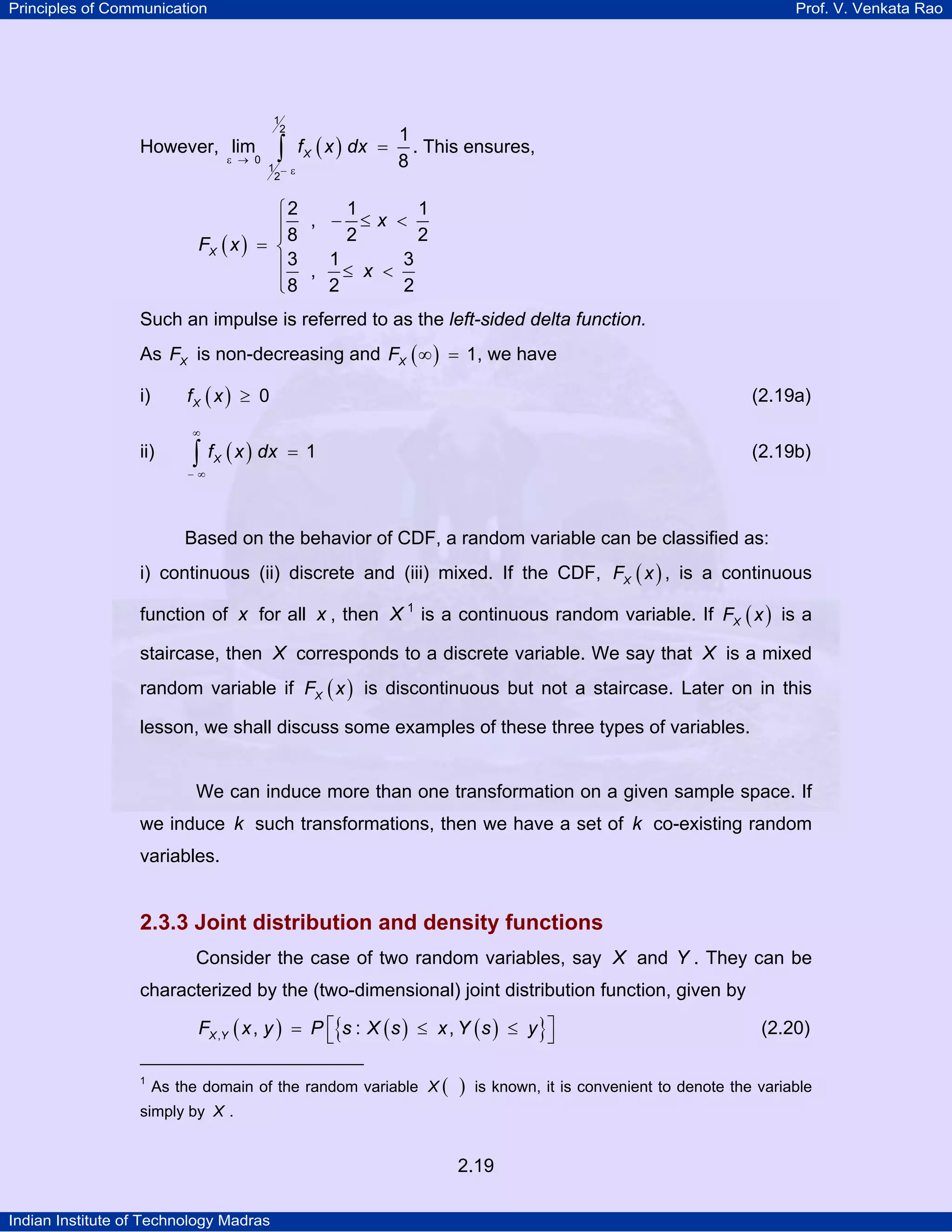 Principles of Communication

Prof. V. Venkata Rao

1
2

However, lim

ε → 0

∫

f X ( x ) dx =

1 −ε
2

1
. This ensures,
8

1
1
⎧2
⎪8 , − 2 ≤ x < 2
⎪
FX ( x ) = ⎨
⎪3 , 1 ≤ x < 3
⎪8
2
2
⎩
Such an impulse is referred to as the left-sided delta function.
As FX is non-decreasing and FX ( ∞ ) = 1, we have
fX ( x ) ≥ 0

i)

(2.19a)

∞

ii)

∫ f ( x ) dx
X

= 1

(2.19b)

−∞

Based on the behavior of CDF, a random variable can be classified as:
i) continuous (ii) discrete and (iii) mixed. If the CDF, FX ( x ) , is a continuous
function of x for all x , then X 1 is a continuous random variable. If FX ( x ) is a
TP

PT

staircase, then X corresponds to a discrete variable. We say that X is a mixed
random variable if FX ( x ) is discontinuous but not a staircase. Later on in this
lesson, we shall discuss some examples of these three types of variables.

We can induce more than one transformation on a given sample space. If
we induce k such transformations, then we have a set of k co-existing random
variables.

2.3.3 Joint distribution and density functions
Consider the case of two random variables, say X and Y . They can be
characterized by the (two-dimensional) joint distribution function, given by
FX ,Y ( x , y ) = P ⎡{s : X ( s ) ≤ x , Y ( s ) ≤ y }⎤
⎣
⎦
1
TP

PT

As the domain of the random variable X (

)

is known, it is convenient to denote the variable

simply by X .

2.19
Indian Institute of Technology Madras

(2.20)

 