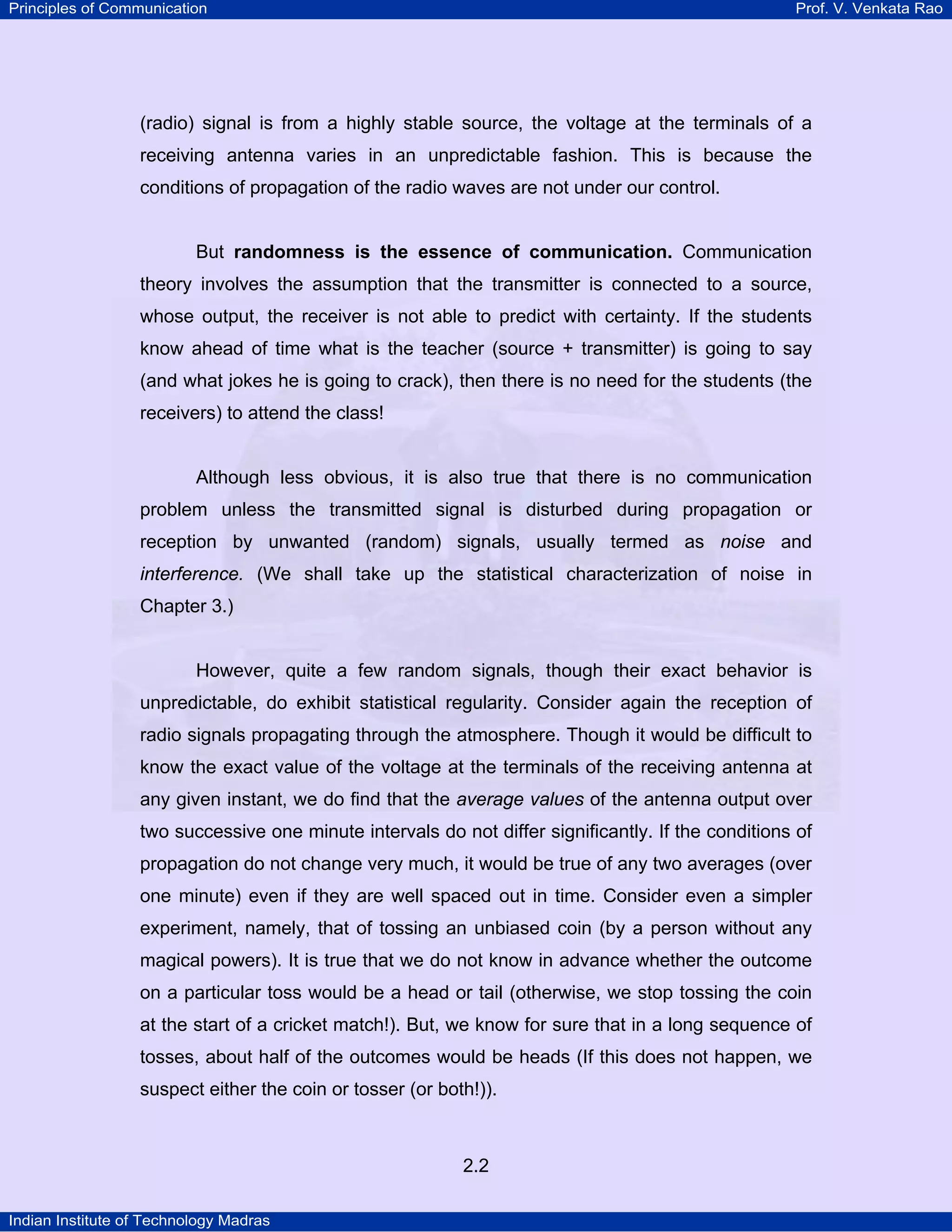 Principles of Communication

Prof. V. Venkata Rao

(radio) signal is from a highly stable source, the voltage at the terminals of a
receiving antenna varies in an unpredictable fashion. This is because the
conditions of propagation of the radio waves are not under our control.

But randomness is the essence of communication. Communication
theory involves the assumption that the transmitter is connected to a source,
whose output, the receiver is not able to predict with certainty. If the students
know ahead of time what is the teacher (source + transmitter) is going to say
(and what jokes he is going to crack), then there is no need for the students (the
receivers) to attend the class!

Although less obvious, it is also true that there is no communication
problem unless the transmitted signal is disturbed during propagation or
reception by unwanted (random) signals, usually termed as noise and
interference. (We shall take up the statistical characterization of noise in
Chapter 3.)

However, quite a few random signals, though their exact behavior is
unpredictable, do exhibit statistical regularity. Consider again the reception of
radio signals propagating through the atmosphere. Though it would be difficult to
know the exact value of the voltage at the terminals of the receiving antenna at
any given instant, we do find that the average values of the antenna output over
two successive one minute intervals do not differ significantly. If the conditions of
propagation do not change very much, it would be true of any two averages (over
one minute) even if they are well spaced out in time. Consider even a simpler
experiment, namely, that of tossing an unbiased coin (by a person without any
magical powers). It is true that we do not know in advance whether the outcome
on a particular toss would be a head or tail (otherwise, we stop tossing the coin
at the start of a cricket match!). But, we know for sure that in a long sequence of
tosses, about half of the outcomes would be heads (If this does not happen, we
suspect either the coin or tosser (or both!)).

2.2
Indian Institute of Technology Madras

 