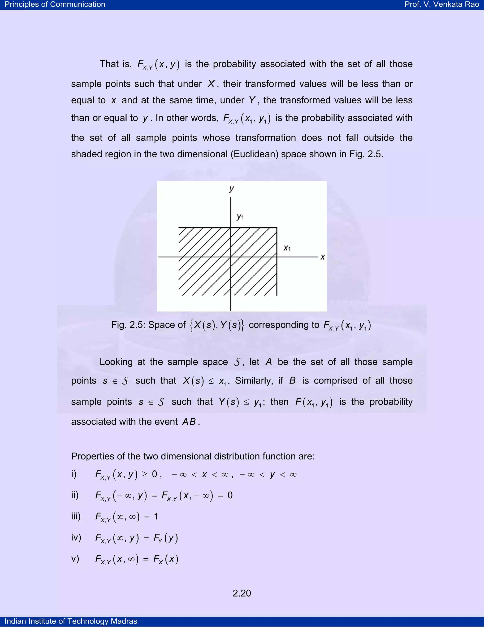 Principles of Communication

Prof. V. Venkata Rao

That is, FX ,Y ( x , y ) is the probability associated with the set of all those
sample points such that under X , their transformed values will be less than or
equal to x and at the same time, under Y , the transformed values will be less
than or equal to y . In other words, FX ,Y ( x1 , y1 ) is the probability associated with
the set of all sample points whose transformation does not fall outside the
shaded region in the two dimensional (Euclidean) space shown in Fig. 2.5.

Fig. 2.5: Space of { X ( s ) , Y ( s )} corresponding to FX ,Y ( x1 , y1 )

S,

Looking at the sample space
points s ∈

let A be the set of all those sample

S such that X ( s ) ≤ x1 . Similarly, if B is comprised of all those

sample points s ∈

S such that Y ( s ) ≤ y1 ; then F ( x1 , y1 ) is the probability

associated with the event AB .

Properties of the two dimensional distribution function are:
i)

FX ,Y ( x , y ) ≥ 0 ,

ii)

FX ,Y ( − ∞ , y ) = FX ,Y ( x , − ∞ ) = 0

iii)

FX ,Y ( ∞ , ∞ ) = 1

iv)

FX ,Y ( ∞ , y ) = FY ( y )

v)

FX ,Y ( x , ∞ ) = FX ( x )

−∞ < x < ∞, −∞ < y < ∞

2.20
Indian Institute of Technology Madras

 