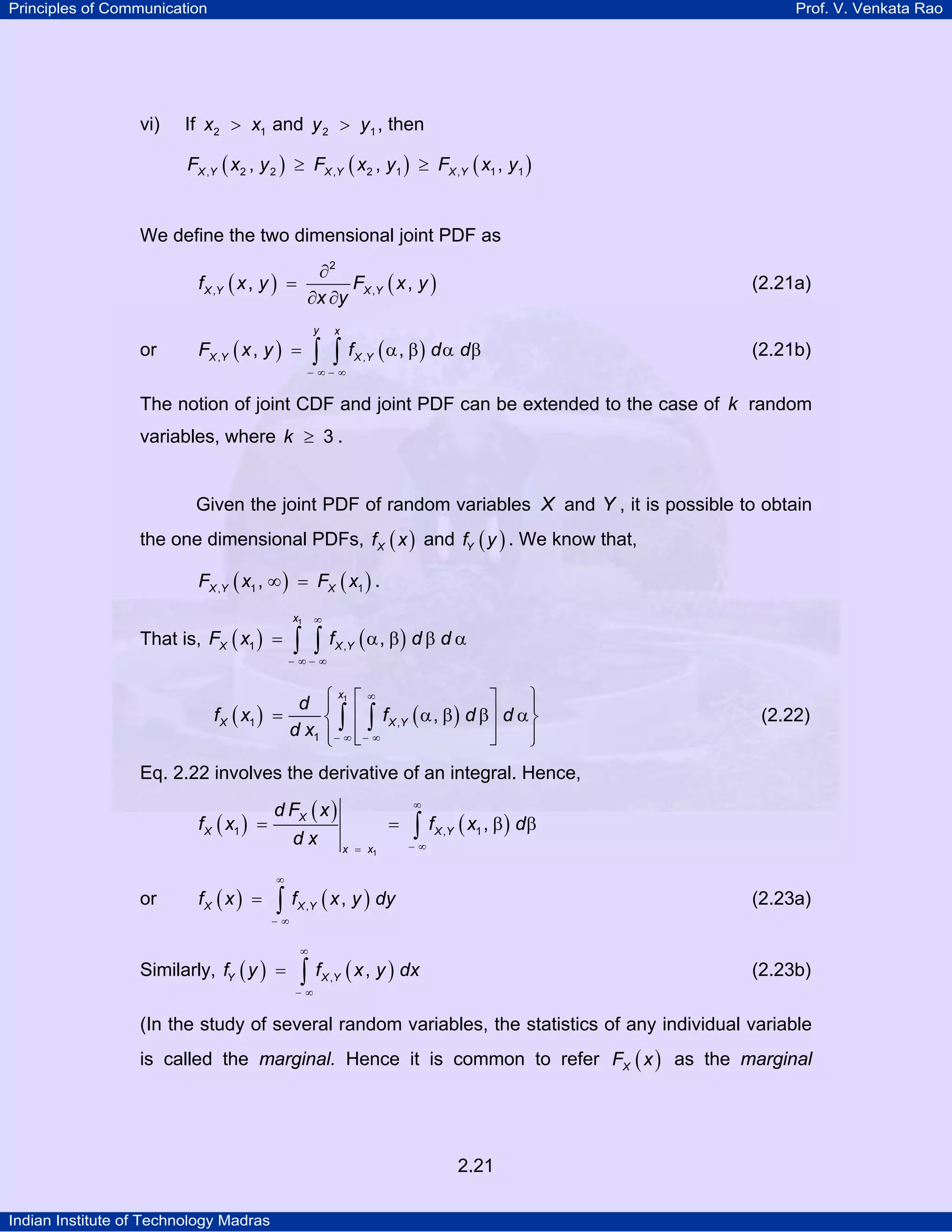 Principles of Communication

vi)

Prof. V. Venkata Rao

If x2 > x1 and y 2 > y1 , then
FX ,Y ( x2 , y 2 ) ≥ FX ,Y ( x2 , y1 ) ≥ FX ,Y ( x1 , y1 )

We define the two dimensional joint PDF as
∂2
FX ,Y ( x , y )
∂x ∂y

f X ,Y ( x , y ) =

or

y

FX ,Y ( x , y ) =

(2.21a)

x

∫ ∫ f ( α , β ) d α dβ
X ,Y

(2.21b)

− ∞− ∞

The notion of joint CDF and joint PDF can be extended to the case of k random
variables, where k ≥ 3 .

Given the joint PDF of random variables X and Y , it is possible to obtain
the one dimensional PDFs, f X ( x ) and fY ( y ) . We know that,
FX ,Y ( x1 , ∞ ) = FX ( x1 ) .
x1

That is, FX ( x1 ) =

∞

∫ ∫ f ( α , β) d β d α
X ,Y

− ∞− ∞

f X ( x1 ) =

x
∞
⎫
⎤
d ⎧ 1⎡
⎪
⎪
⎨ ∫ ⎢ ∫ f X ,Y ( α , β ) d β⎥ d α ⎬
d x1 ⎪− ∞ ⎢ − ∞
⎥
⎪
⎦
⎩ ⎣
⎭

(2.22)

Eq. 2.22 involves the derivative of an integral. Hence,

f X ( x1 ) =

or

fX ( x ) =

d FX ( x )
dx

∞

=
x = x1

∫ f ( x , β ) dβ
X ,Y

1

−∞

∞

∫ f ( x , y ) dy

(2.23a)

X ,Y

−∞

Similarly, fY ( y ) =

∞

∫ f ( x , y ) dx

(2.23b)

X ,Y

−∞

(In the study of several random variables, the statistics of any individual variable
is called the marginal. Hence it is common to refer FX ( x ) as the marginal

2.21
Indian Institute of Technology Madras

 