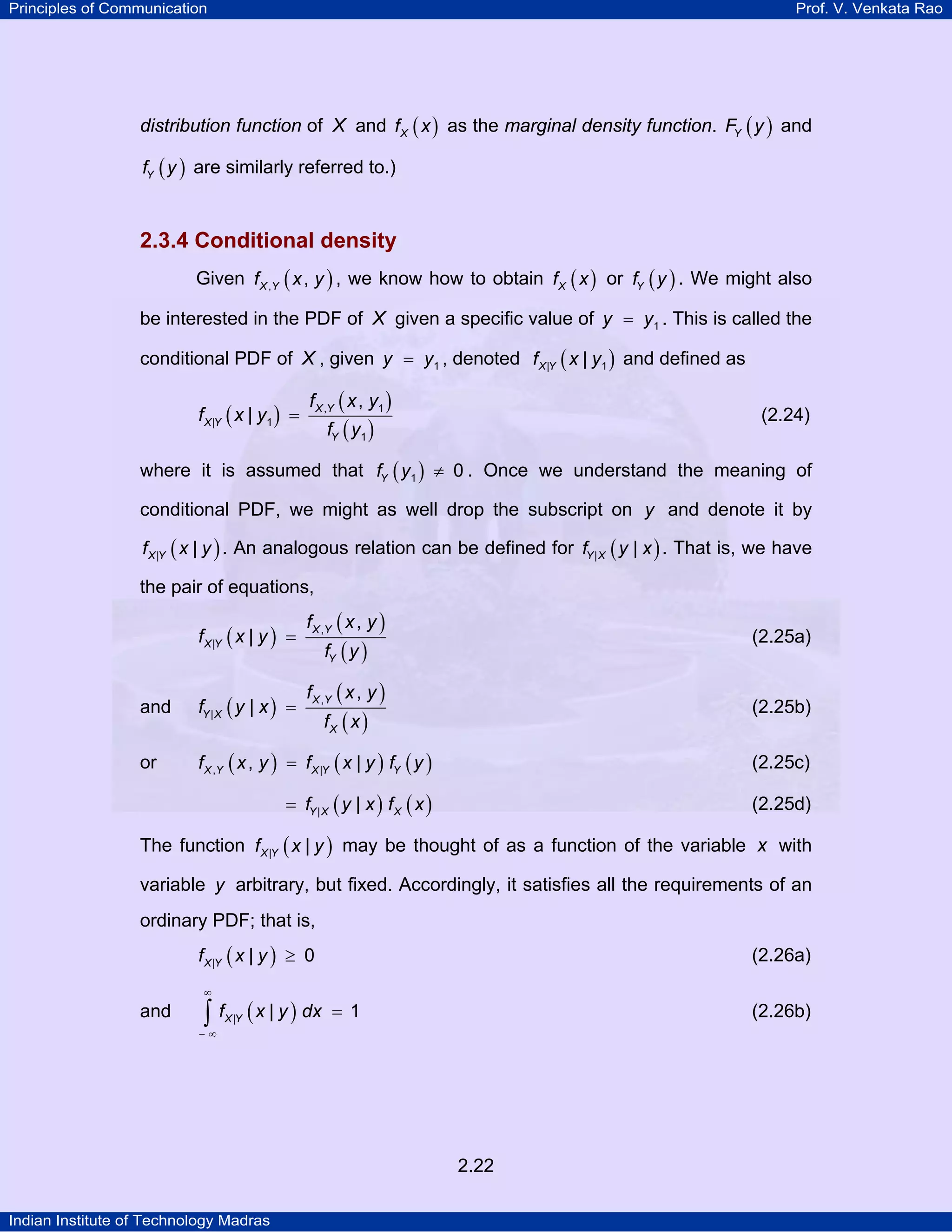 Principles of Communication

Prof. V. Venkata Rao

distribution function of X and f X ( x ) as the marginal density function. FY ( y ) and
fY ( y ) are similarly referred to.)

2.3.4 Conditional density
Given f X ,Y ( x , y ) , we know how to obtain f X ( x ) or fY ( y ) . We might also
be interested in the PDF of X given a specific value of y = y1 . This is called the
conditional PDF of X , given y = y1 , denoted f X |Y ( x | y1 ) and defined as

f X |Y ( x | y1 ) =

f X ,Y ( x , y1 )

(2.24)

fY ( y1 )

where it is assumed that fY ( y1 ) ≠ 0 . Once we understand the meaning of
conditional PDF, we might as well drop the subscript on y and denote it by
f X |Y ( x | y ) . An analogous relation can be defined for fY | X ( y | x ) . That is, we have

the pair of equations,

f X |Y ( x | y ) =

f X ,Y ( x , y )

(2.25a)

fY ( y )

f X ,Y ( x , y )

and

fY | X ( y | x ) =

or

f X ,Y ( x , y ) = f X |Y ( x | y ) fY ( y )

(2.25c)

= fY | X ( y | x ) f X ( x )

(2.25d)

(2.25b)

fX ( x )

The function f X |Y ( x | y ) may be thought of as a function of the variable x with
variable y arbitrary, but fixed. Accordingly, it satisfies all the requirements of an
ordinary PDF; that is,
f X |Y ( x | y ) ≥ 0

(2.26a)

∞

and

∫ f ( x | y ) dx
X |Y

= 1

(2.26b)

−∞

2.22
Indian Institute of Technology Madras

 