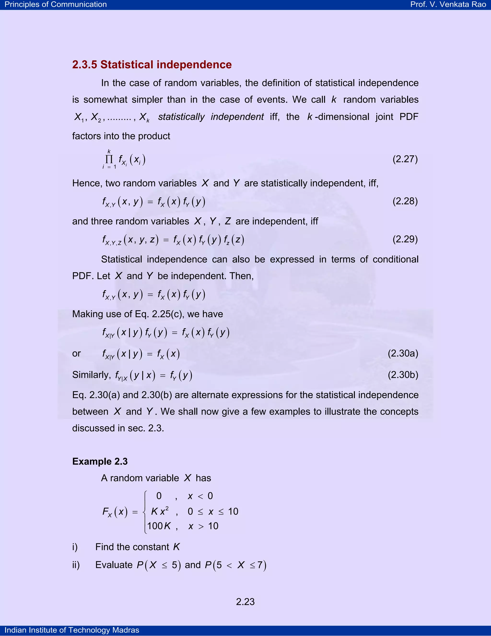 Principles of Communication

Prof. V. Venkata Rao

2.3.5 Statistical independence
In the case of random variables, the definition of statistical independence
is somewhat simpler than in the case of events. We call k random variables
X1 , X 2 , ......... , X k statistically independent iff, the k -dimensional joint PDF

factors into the product
k

∏ f X i ( xi )

(2.27)

i = 1

Hence, two random variables X and Y are statistically independent, iff,
f X ,Y ( x , y ) = f X ( x ) fY ( y )

(2.28)

and three random variables X , Y , Z are independent, iff
f X ,Y , Z ( x , y , z ) = f X ( x ) fY ( y ) fz ( z )

(2.29)

Statistical independence can also be expressed in terms of conditional
PDF. Let X and Y be independent. Then,
f X ,Y ( x , y ) = f X ( x ) fY ( y )

Making use of Eq. 2.25(c), we have
f X |Y ( x | y ) fY ( y ) = f X ( x ) fY ( y )

or

f X |Y ( x | y ) = f X ( x )

(2.30a)

Similarly, fY | X ( y | x ) = fY ( y )

(2.30b)

Eq. 2.30(a) and 2.30(b) are alternate expressions for the statistical independence
between X and Y . We shall now give a few examples to illustrate the concepts
discussed in sec. 2.3.

Example 2.3

A random variable X has

⎧ 0 , x < 0
⎪
FX ( x ) = ⎨ K x 2 , 0 ≤ x ≤ 10
⎪100 K , x > 10
⎩
i)

Find the constant K

ii)

Evaluate P ( X ≤ 5 ) and P ( 5 < X ≤ 7 )

2.23
Indian Institute of Technology Madras

 