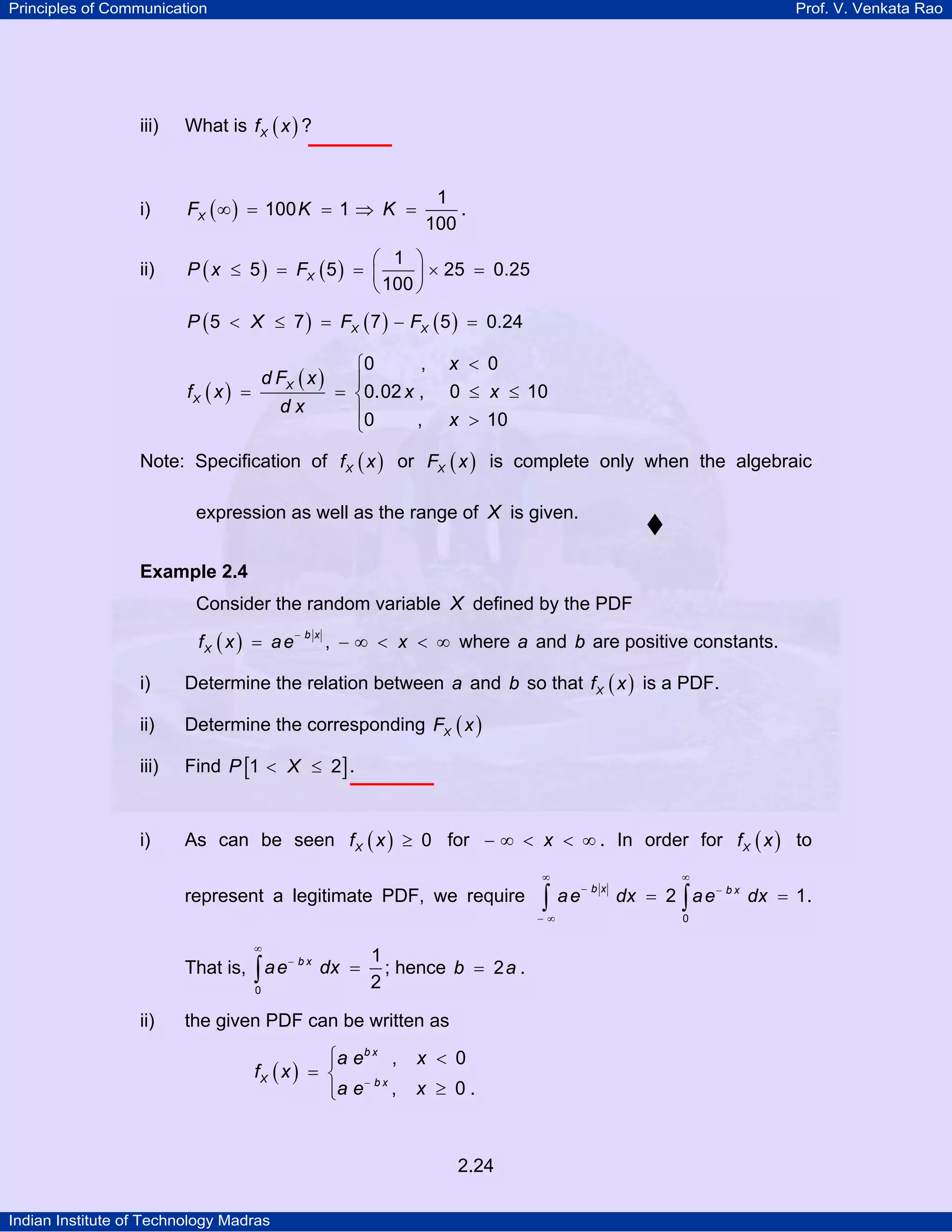 Principles of Communication

Prof. V. Venkata Rao

iii)

What is f X ( x ) ?

i)

FX ( ∞ ) = 100 K = 1 ⇒ K =

ii)

⎛ 1 ⎞
P ( x ≤ 5 ) = FX ( 5 ) = ⎜
⎟ × 25 = 0.25
⎝ 100 ⎠

1
.
100

P ( 5 < X ≤ 7 ) = FX ( 7 ) − FX ( 5 ) = 0.24

d FX ( x )

fX ( x ) =

dx

,
⎧0
⎪
= ⎨0.02 x ,
⎪0
,
⎩

x < 0
0 ≤ x ≤ 10
x > 10

Note: Specification of f X ( x ) or FX ( x ) is complete only when the algebraic
expression as well as the range of X is given.
Example 2.4

Consider the random variable X defined by the PDF
fX ( x ) = a e

−bx

, − ∞ < x < ∞ where a and b are positive constants.

i)

Determine the relation between a and b so that f X ( x ) is a PDF.

ii)

Determine the corresponding FX ( x )

iii)

Find P [1 < X ≤ 2] .

i)

As can be seen f X ( x ) ≥ 0 for − ∞ < x < ∞ . In order for f X ( x ) to
∞

represent a legitimate PDF, we require

∫

−∞

∞

That is, ∫ a e − b x dx =
0

ii)

1
; hence b = 2 a .
2

the given PDF can be written as

⎧a e b x ,
⎪
fX ( x ) = ⎨ − b x
⎪a e ,
⎩

x < 0
x ≥ 0.

2.24
Indian Institute of Technology Madras

ae

−bx

∞

dx = 2 ∫ a e − b x dx = 1 .
0

 