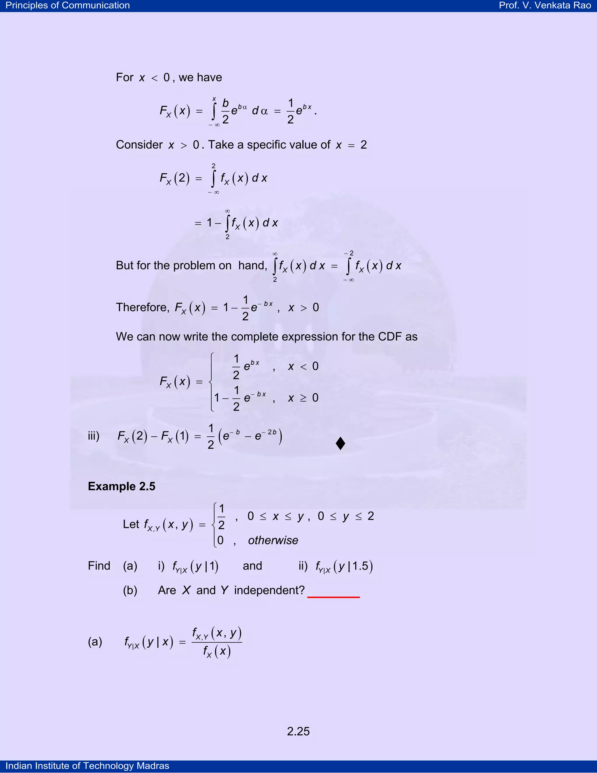 Principles of Communication

Prof. V. Venkata Rao

For x < 0 , we have
FX ( x ) =

x

b bα
1
e d α = eb x .
2
2
−∞

∫

Consider x > 0 . Take a specific value of x = 2
FX ( 2 ) =

2

∫ f (x) d x
X

−∞

∞

= 1 − ∫ fX ( x ) d x
2

∞

−2

2

−∞

But for the problem on hand, ∫ f X ( x ) d x =
Therefore, FX ( x ) = 1 −

∫ f (x) d x
X

1 − bx
e
, x > 0
2

We can now write the complete expression for the CDF as
⎧
⎪
⎪
FX ( x ) = ⎨
⎪1 −
⎪
⎩
iii)

FX ( 2 ) − FX (1) =

1 bx
e
,
2
1 − bx
e
,
2

(

1 −b
e − e− 2 b
2

x < 0
x ≥ 0

)

Example 2.5

⎧1
, 0 ≤ x ≤ y, 0 ≤ y ≤ 2
⎪
Let f X ,Y ( x , y ) = ⎨ 2
⎪0 , otherwise
⎩

(a)

(a)

i) fY | X ( y | 1)

(b)

Find

Are X and Y independent?

fY | X ( y | x ) =

and

ii) fY | X ( y | 1.5 )

f X ,Y ( x , y )
fX ( x )

2.25
Indian Institute of Technology Madras

 
