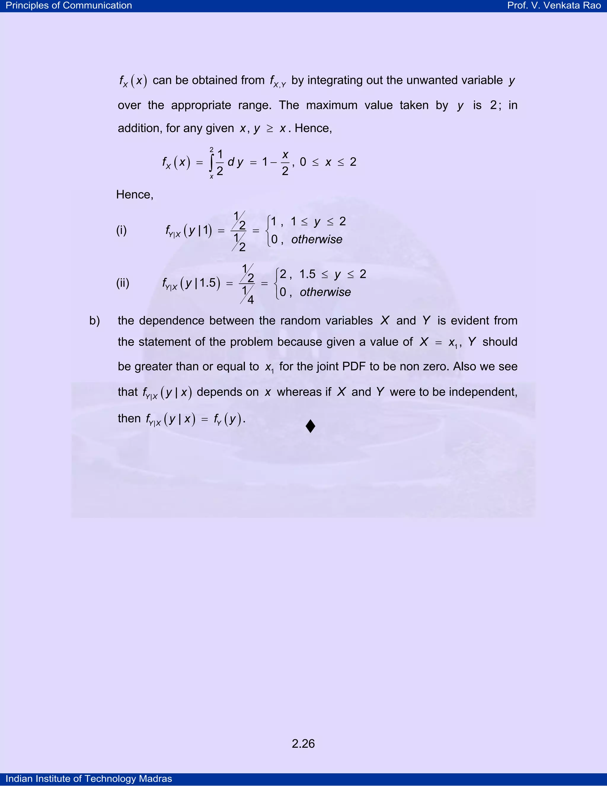 Principles of Communication

Prof. V. Venkata Rao

f X ( x ) can be obtained from f X ,Y by integrating out the unwanted variable y

over the appropriate range. The maximum value taken by y is 2 ; in
addition, for any given x , y ≥ x . Hence,
fX ( x ) =

2

1

∫2 dy
x

= 1−

x
, 0 ≤ x ≤ 2
2

Hence,

1
2 = ⎧1 , 1 ≤ y ≤ 2
⎨
1
⎩0 , otherwise
2

(i)

(ii)
b)

fY | X ( y | 1) =

1
⎧2 , 1.5 ≤ y ≤ 2
fY | X ( y | 1.5 ) = 2 = ⎨
1
⎩0 , otherwise
4

the dependence between the random variables X and Y is evident from
the statement of the problem because given a value of X = x1 , Y should
be greater than or equal to x1 for the joint PDF to be non zero. Also we see
that fY | X ( y | x ) depends on x whereas if X and Y were to be independent,
then fY | X ( y | x ) = fY ( y ) .

2.26
Indian Institute of Technology Madras

 