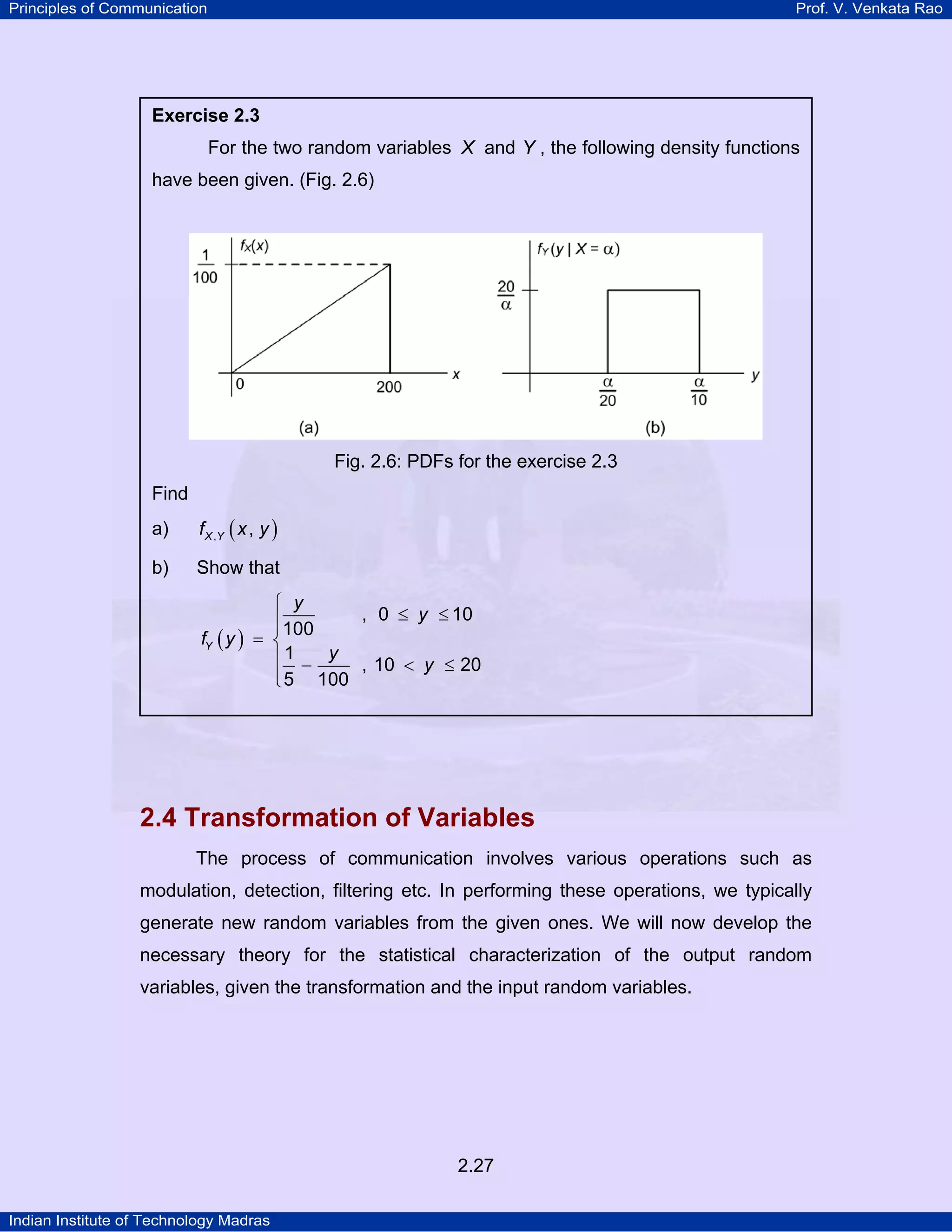 Principles of Communication

Prof. V. Venkata Rao

Exercise 2.3

For the two random variables X and Y , the following density functions
have been given. (Fig. 2.6)

Fig. 2.6: PDFs for the exercise 2.3
Find
a)

f X ,Y ( x , y )

b)

Show that
⎧ y
, 0 ≤ y ≤ 10
⎪100
⎪
fY ( y ) = ⎨
⎪ 1 − y , 10 < y ≤ 20
⎪ 5 100
⎩

2.4 Transformation of Variables
The process of communication involves various operations such as
modulation, detection, filtering etc. In performing these operations, we typically
generate new random variables from the given ones. We will now develop the
necessary theory for the statistical characterization of the output random
variables, given the transformation and the input random variables.

2.27
Indian Institute of Technology Madras

 