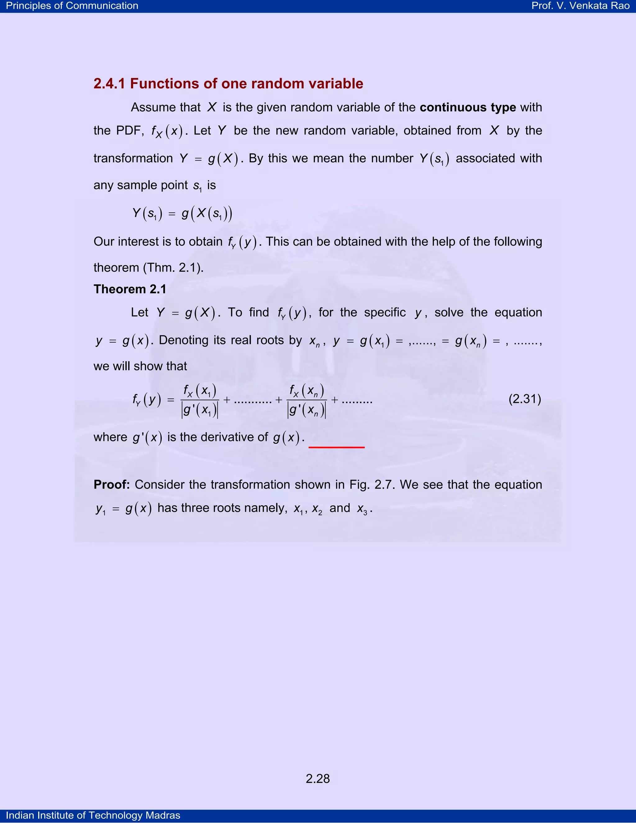 Principles of Communication

Prof. V. Venkata Rao

2.4.1 Functions of one random variable
Assume that X is the given random variable of the continuous type with
the PDF, f X ( x ) . Let Y be the new random variable, obtained from X by the
transformation Y = g ( X ) . By this we mean the number Y ( s1 ) associated with
any sample point s1 is
Y ( s1 ) = g ( X ( s1 ) )

Our interest is to obtain fY ( y ) . This can be obtained with the help of the following
theorem (Thm. 2.1).
Theorem 2.1

Let Y = g ( X ) . To find fY ( y ) , for the specific y , solve the equation
y = g ( x ) . Denoting its real roots by xn , y = g ( x1 ) = ,......, = g ( xn ) = , ....... ,

we will show that
fY ( y ) =

f X ( x1 )

g ' ( x1 )

+ ........... +

f X ( xn )

g ' ( xn )

+ .........

(2.31)

where g ' ( x ) is the derivative of g ( x ) .

Proof: Consider the transformation shown in Fig. 2.7. We see that the equation
y 1 = g ( x ) has three roots namely, x1 , x2 and x3 .

2.28
Indian Institute of Technology Madras

 