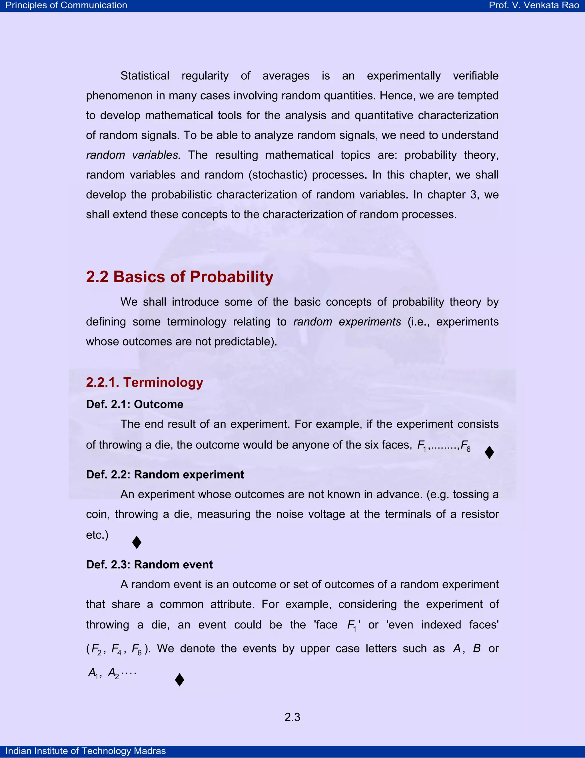 Principles of Communication

Statistical

Prof. V. Venkata Rao

regularity

of

averages

is

an

experimentally

verifiable

phenomenon in many cases involving random quantities. Hence, we are tempted
to develop mathematical tools for the analysis and quantitative characterization
of random signals. To be able to analyze random signals, we need to understand
random variables. The resulting mathematical topics are: probability theory,
random variables and random (stochastic) processes. In this chapter, we shall
develop the probabilistic characterization of random variables. In chapter 3, we
shall extend these concepts to the characterization of random processes.

2.2 Basics of Probability
We shall introduce some of the basic concepts of probability theory by
defining some terminology relating to random experiments (i.e., experiments
whose outcomes are not predictable).

2.2.1. Terminology
Def. 2.1: Outcome

The end result of an experiment. For example, if the experiment consists
of throwing a die, the outcome would be anyone of the six faces, F1 ,........, F6
Def. 2.2: Random experiment

An experiment whose outcomes are not known in advance. (e.g. tossing a
coin, throwing a die, measuring the noise voltage at the terminals of a resistor
etc.)
Def. 2.3: Random event

A random event is an outcome or set of outcomes of a random experiment
that share a common attribute. For example, considering the experiment of
throwing a die, an event could be the 'face F1 ' or 'even indexed faces'
( F2 , F4 , F6 ). We denote the events by upper case letters such as A , B or
A1 , A2 ⋅ ⋅ ⋅ ⋅

2.3
Indian Institute of Technology Madras

 
