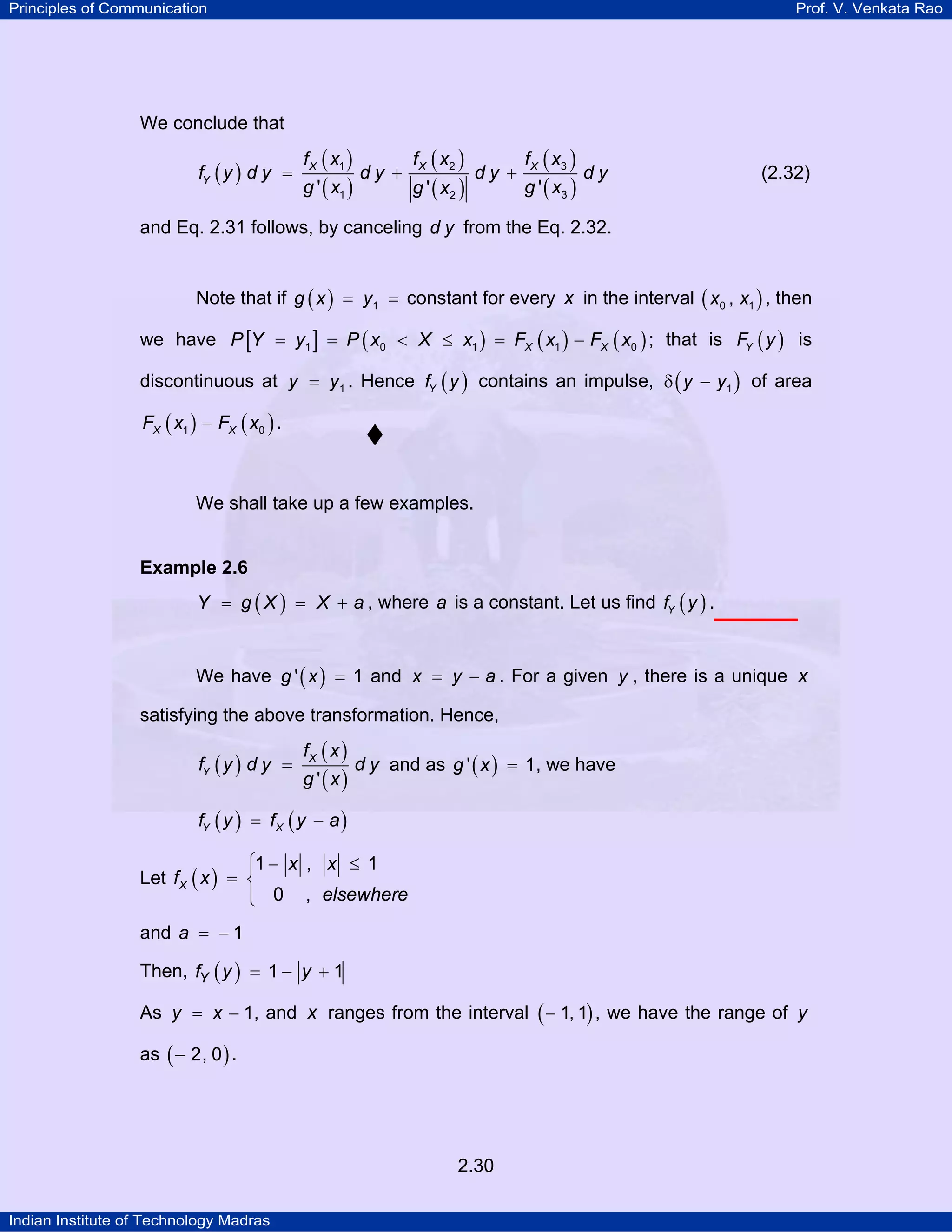 Principles of Communication

Prof. V. Venkata Rao

We conclude that

fY ( y ) d y =

f X ( x1 )

g ' ( x1 )

dy +

f X ( x2 )

g ' ( x2 )

dy +

f X ( x3 )

g ' ( x3 )

dy

(2.32)

and Eq. 2.31 follows, by canceling d y from the Eq. 2.32.
Note that if g ( x ) = y1 = constant for every x in the interval ( x0 , x1 ) , then
we have P [Y = y1 ] = P ( x0 < X ≤ x1 ) = FX ( x1 ) − FX ( x0 ) ; that is FY ( y ) is
discontinuous at y = y1 . Hence fY ( y ) contains an impulse, δ ( y − y1 ) of area
FX ( x1 ) − FX ( x0 ) .

We shall take up a few examples.

Example 2.6
Y = g ( X ) = X + a , where a is a constant. Let us find fY ( y ) .

We have g ' ( x ) = 1 and x = y − a . For a given y , there is a unique x
satisfying the above transformation. Hence,

fY ( y ) d y =

fX ( x )

g '(x)

d y and as g ' ( x ) = 1, we have

fY ( y ) = f X ( y − a )

⎧1 − x , x ≤ 1
⎪
Let f X ( x ) = ⎨
⎪ 0 , elsewhere
⎩
and a = − 1
Then, fY ( y ) = 1 − y + 1
As y = x − 1, and x ranges from the interval ( − 1, 1) , we have the range of y
as ( − 2, 0 ) .

2.30
Indian Institute of Technology Madras

 