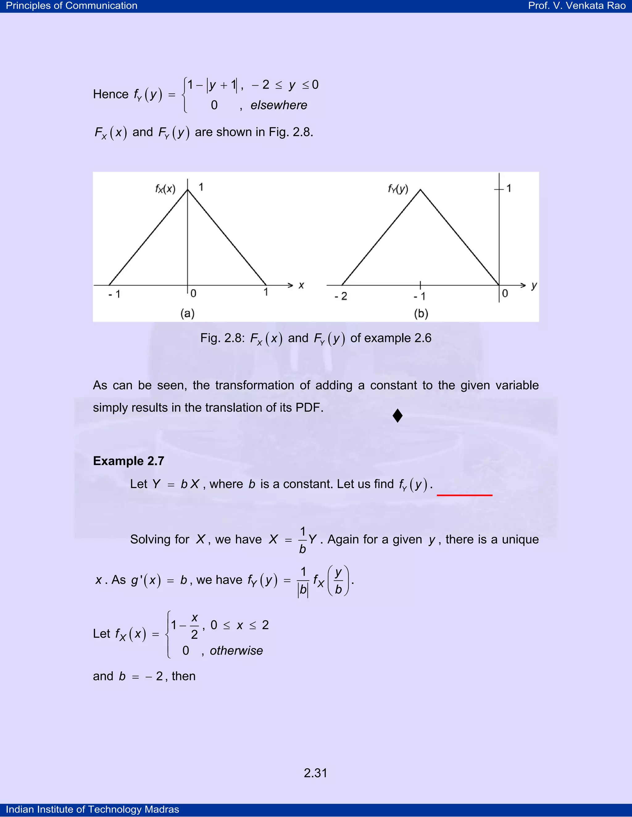 Principles of Communication

Prof. V. Venkata Rao

⎧1 − y + 1 , − 2 ≤ y ≤ 0
⎪
Hence fY ( y ) = ⎨
0
, elsewhere
⎪
⎩
FX ( x ) and FY ( y ) are shown in Fig. 2.8.

Fig. 2.8: FX ( x ) and FY ( y ) of example 2.6

As can be seen, the transformation of adding a constant to the given variable
simply results in the translation of its PDF.

Example 2.7

Let Y = b X , where b is a constant. Let us find fY ( y ) .

Solving for X , we have X =

x . As g ' ( x ) = b , we have fY ( y ) =

1
Y . Again for a given y , there is a unique
b

1
⎛y⎞
fX ⎜ ⎟ .
b
⎝b⎠

x
⎧
⎪1 − , 0 ≤ x ≤ 2
Let f X ( x ) = ⎨
2
⎪ 0 , otherwise
⎩
and b = − 2 , then

2.31
Indian Institute of Technology Madras

 
