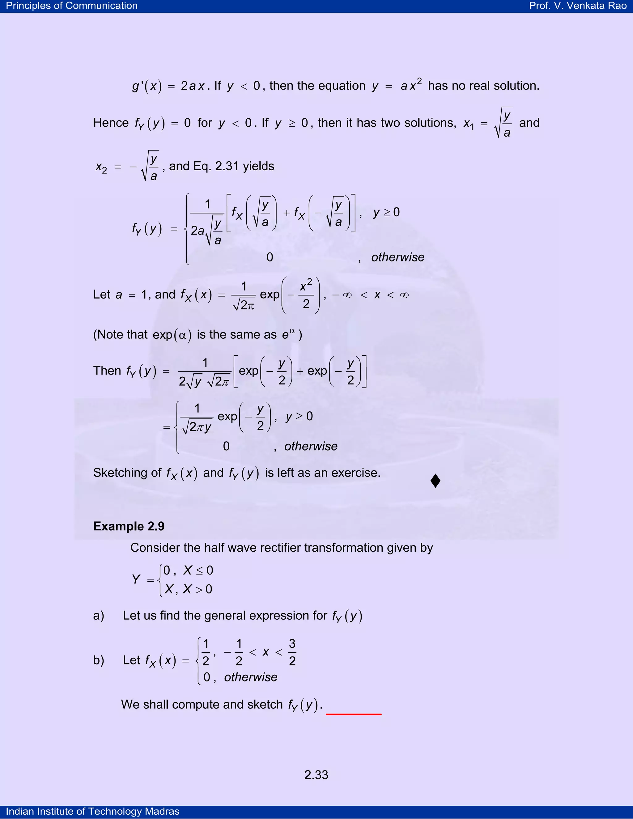Principles of Communication

Prof. V. Venkata Rao

g ' ( x ) = 2 a x . If y < 0 , then the equation y = a x 2 has no real solution.

Hence fY ( y ) = 0 for y < 0 . If y ≥ 0 , then it has two solutions, x1 =
x2 = −

y
, and Eq. 2.31 yields
a

⎧ 1 ⎡ ⎛ y⎞
⎛
⎪
⎢f X ⎜
⎟ + fX ⎜ −
⎜ a⎟
⎜
⎪
⎠
⎝
⎣
= ⎨ 2a y ⎢ ⎝
a
⎪
⎪
0
⎩

fY ( y )

Let a = 1 , and f X ( x ) =

y ⎞⎤
⎟⎥ , y ≥ 0
a ⎟⎥
⎠⎦
, otherwise

⎛ x2 ⎞
exp ⎜ −
, −∞ < x < ∞
⎜ 2 ⎟
⎟
2π
⎝
⎠
1

(Note that exp ( α ) is the same as e α )
Then fY ( y ) =

1
2 y

⎡
⎛ y⎞
⎛ y ⎞⎤
⎢ exp ⎜ − 2 ⎟ + exp ⎜ − 2 ⎟ ⎥
2π ⎣
⎝
⎠
⎝
⎠⎦

⎧ 1
⎛ y⎞
exp ⎜ − ⎟ , y ≥ 0
⎪
= ⎨ 2π y
⎝ 2⎠
⎪
0
, otherwise
⎩
Sketching of f X ( x ) and fY ( y ) is left as an exercise.

Example 2.9

Consider the half wave rectifier transformation given by

⎧0 , X ≤ 0
Y =⎨
⎩X , X > 0
a)

Let us find the general expression for fY ( y )

b)

1
3
⎧1
⎪ , − < x <
Let f X ( x ) = ⎨ 2
2
2
⎪ 0 , otherwise
⎩
We shall compute and sketch fY ( y ) .

2.33
Indian Institute of Technology Madras

y
and
a

 