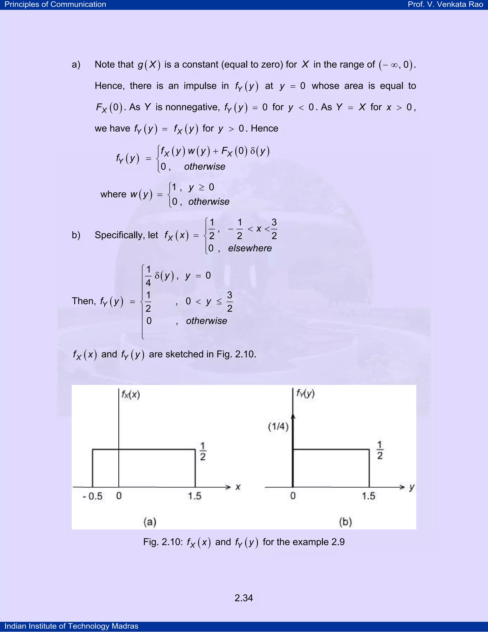 Principles of Communication

a)

Prof. V. Venkata Rao

Note that g ( X ) is a constant (equal to zero) for X in the range of ( − ∞ , 0 ) .
Hence, there is an impulse in fY ( y ) at y = 0 whose area is equal to
FX ( 0 ) . As Y is nonnegative, fY ( y ) = 0 for y < 0 . As Y = X for x > 0 ,

we have fY ( y ) = f X ( y ) for y > 0 . Hence

⎧f ( y ) w ( y ) + FX ( 0 ) δ ( y )
⎪
fY ( y ) = ⎨ X
⎪0 , otherwise
⎩

⎧1 , y ≥ 0
where w ( y ) = ⎨
⎩0 , otherwise
b)

1
3
⎧1
⎪ , − <x<
Specifically, let f X ( x ) = ⎨ 2
2
2
⎪0 , elsewhere
⎩

Then, fY ( y )

⎧1
⎪4 δ(y ) , y = 0
⎪
3
⎪1
= ⎨
, 0 < y ≤
2
⎪2
, otherwise
⎪0
⎪
⎩

f X ( x ) and fY ( y ) are sketched in Fig. 2.10.

Fig. 2.10: f X ( x ) and fY ( y ) for the example 2.9

2.34
Indian Institute of Technology Madras

 