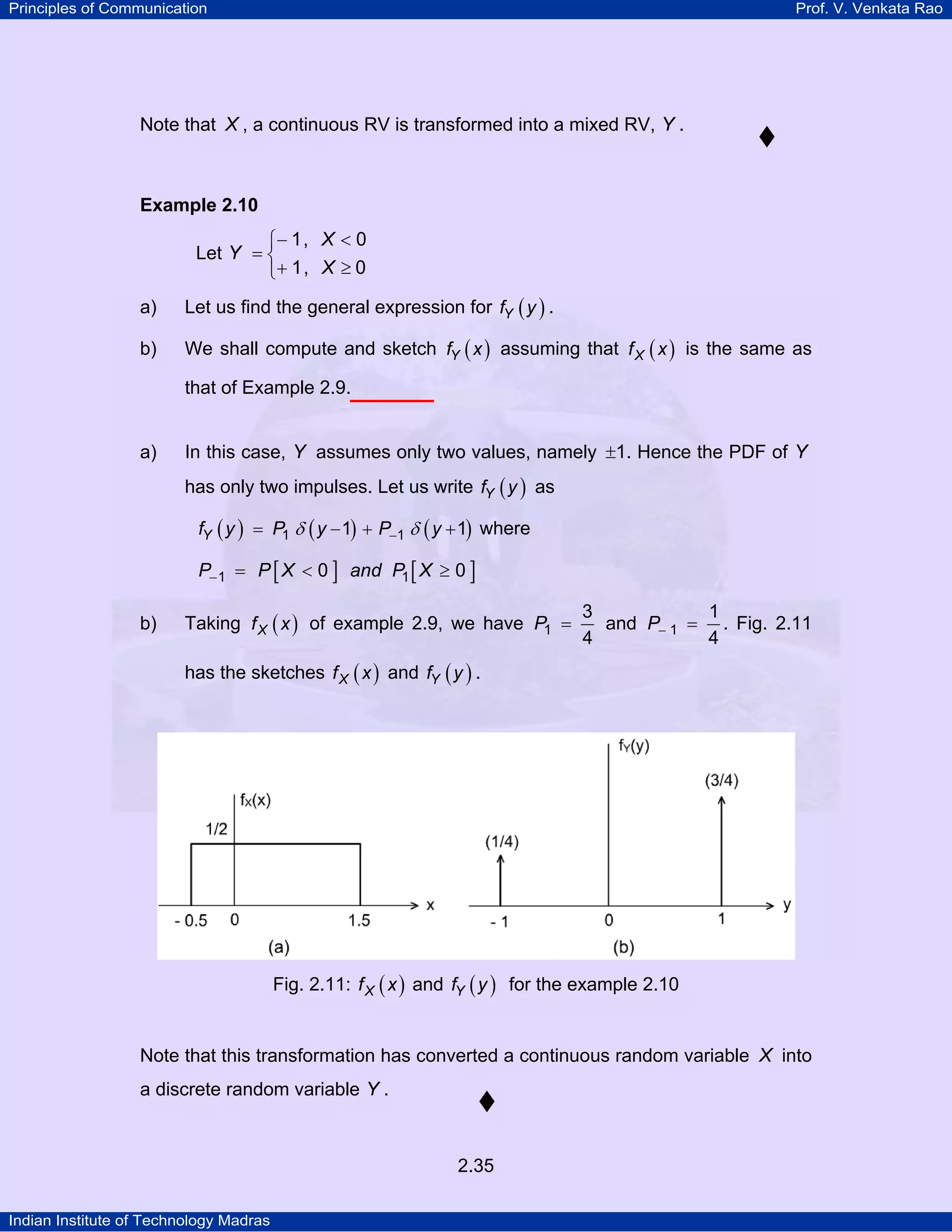 Principles of Communication

Prof. V. Venkata Rao

Note that X , a continuous RV is transformed into a mixed RV, Y .

Example 2.10

⎧− 1, X < 0
Let Y = ⎨
⎩+ 1, X ≥ 0
a)

Let us find the general expression for fY ( y ) .

b)

We shall compute and sketch fY ( x ) assuming that f X ( x ) is the same as
that of Example 2.9.

a)

In this case, Y assumes only two values, namely ±1. Hence the PDF of Y
has only two impulses. Let us write fY ( y ) as
fY ( y ) = P1 δ ( y − 1) + P−1 δ ( y + 1) where

P− 1 = P [ X < 0 ] and P1 [ X ≥ 0 ]
b)

Taking f X ( x ) of example 2.9, we have P1 =

3
1
and P− 1 = . Fig. 2.11
4
4

has the sketches f X ( x ) and fY ( y ) .

Fig. 2.11: f X ( x ) and fY ( y ) for the example 2.10

Note that this transformation has converted a continuous random variable X into
a discrete random variable Y .

2.35
Indian Institute of Technology Madras

 