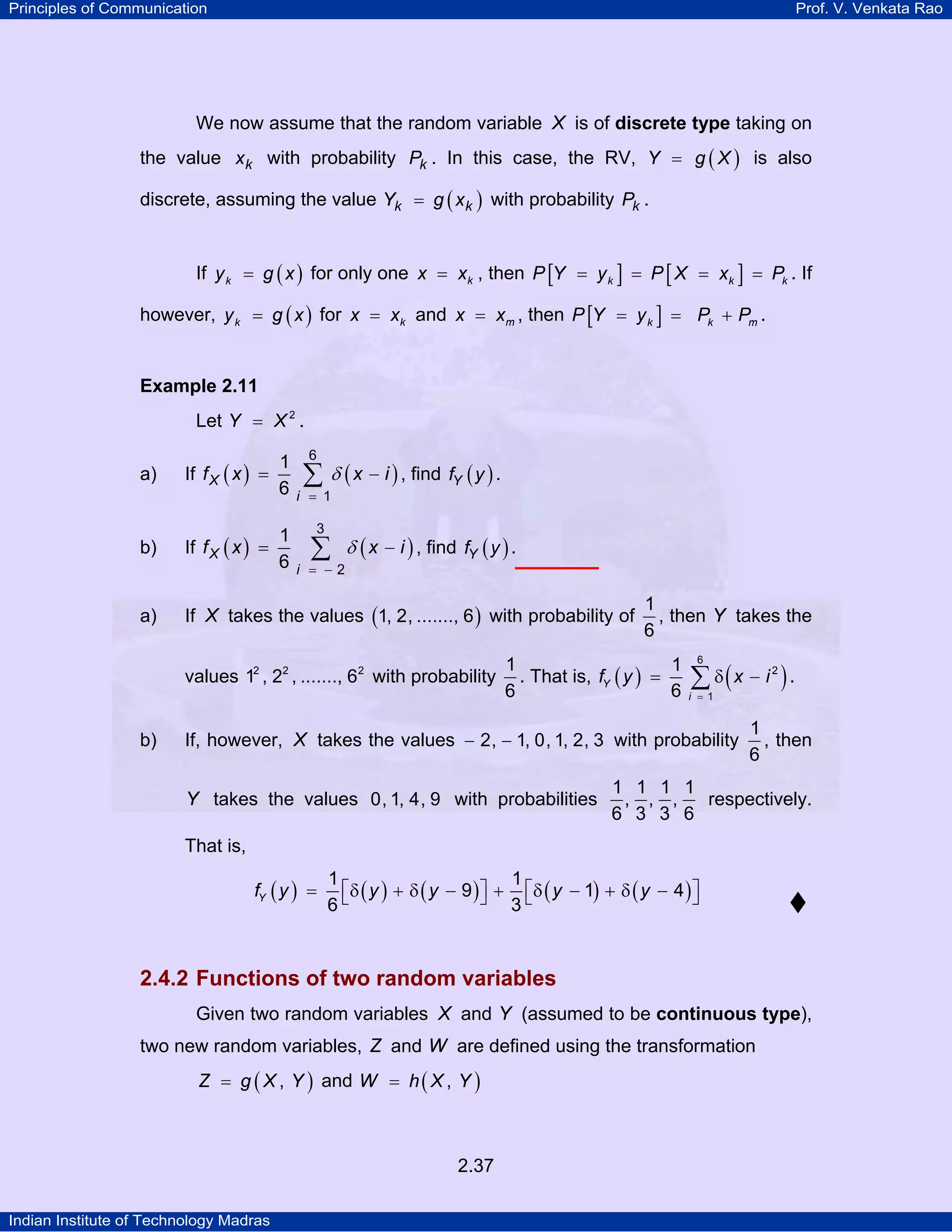 Principles of Communication

Prof. V. Venkata Rao

We now assume that the random variable X is of discrete type taking on
the value x k with probability Pk . In this case, the RV, Y = g ( X ) is also
discrete, assuming the value Yk = g ( x k ) with probability Pk .
If y k = g ( x ) for only one x = xk , then P [Y = y k ] = P [ X = xk ] = Pk . If
however, y k = g ( x ) for x = xk and x = xm , then P [Y = y k ] = Pk + Pm .

Example 2.11

Let Y = X 2 .
a)

b)

a)

1
If f X ( x ) =
6
If f X ( x ) =

1
6

6

∑ δ ( x − i ) , find fY ( y ) .

i = 1
3

∑

i = −2

δ ( x − i ) , find fY ( y ) .

If X takes the values (1, 2, ......., 6 ) with probability of
values 12 , 22 , ......., 62 with probability

b)

1
, then Y takes the
6

1
1
. That is, fY ( y ) =
6
6

∑ δ(x − i ) .
6

2

i = 1

If, however, X takes the values − 2, − 1, 0, 1, 2, 3 with probability

Y takes the values 0, 1, 4, 9 with probabilities

1
, then
6

1 1 1 1
, , ,
respectively.
6 3 3 6

That is,
fY ( y ) =

1
1
⎡δ ( y ) + δ ( y − 9 ) ⎤ + ⎡δ ( y − 1) + δ ( y − 4 ) ⎤
⎣
⎦ 3⎣
⎦
6

2.4.2 Functions of two random variables
Given two random variables X and Y (assumed to be continuous type),
two new random variables, Z and W are defined using the transformation
Z = g ( X , Y ) and W = h ( X , Y )

2.37
Indian Institute of Technology Madras

 