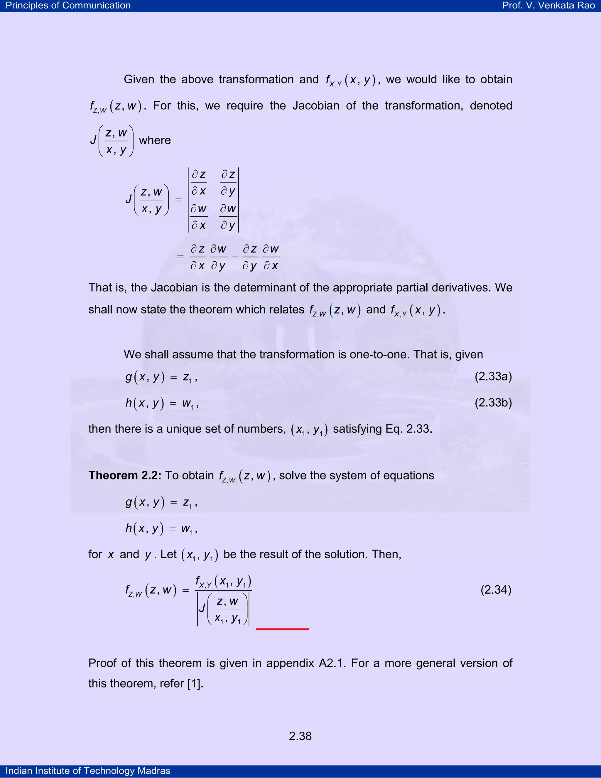 Principles of Communication

Prof. V. Venkata Rao

Given the above transformation and f X ,Y ( x , y ) , we would like to obtain
fZ ,W ( z , w ) . For this, we require the Jacobian of the transformation, denoted

⎛ z, w ⎞
J⎜
⎟ where
⎝ x, y ⎠
∂z
∂x
⎛ z, w ⎞
J⎜
⎟ =
∂w
⎝ x, y ⎠
∂x
=

∂z
∂y
∂w
∂y

∂ z ∂w ∂ z ∂w
−
∂x ∂y ∂y ∂x

That is, the Jacobian is the determinant of the appropriate partial derivatives. We
shall now state the theorem which relates fZ ,W ( z , w ) and f X ,Y ( x , y ) .

We shall assume that the transformation is one-to-one. That is, given
g ( x , y ) = z1 ,

(2.33a)

h ( x , y ) = w1 ,

(2.33b)

then there is a unique set of numbers, ( x1 , y1 ) satisfying Eq. 2.33.
Theorem 2.2: To obtain fZ ,W ( z , w ) , solve the system of equations
g ( x , y ) = z1 ,

h ( x , y ) = w1 ,

for x and y . Let ( x1 , y1 ) be the result of the solution. Then,

fZ ,W ( z , w ) =

f X ,Y ( x1 , y1 )

(2.34)

⎛ z, w ⎞
J⎜
⎟
⎝ x1 , y1 ⎠

Proof of this theorem is given in appendix A2.1. For a more general version of
this theorem, refer [1].

2.38
Indian Institute of Technology Madras

 