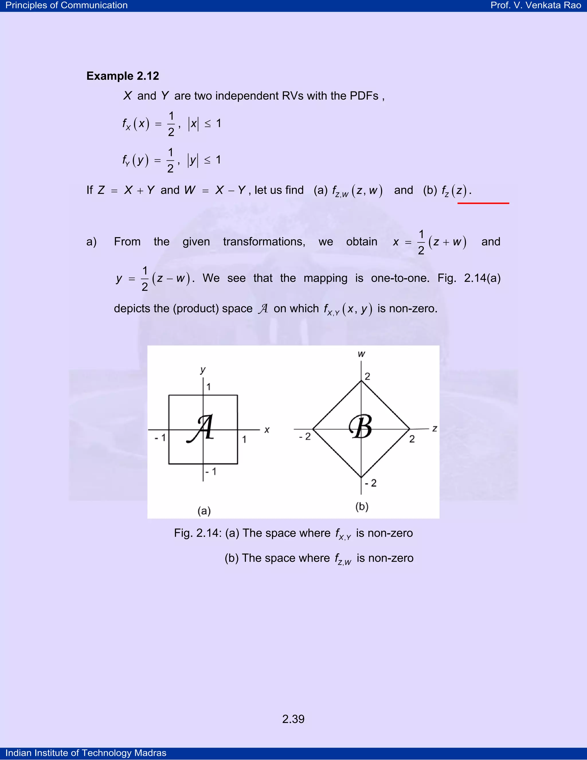 Principles of Communication

Prof. V. Venkata Rao

Example 2.12

X and Y are two independent RVs with the PDFs ,
fX ( x ) =

1
, x ≤ 1
2

fY ( y ) =

1
, y ≤ 1
2

If Z = X + Y and W = X − Y , let us find (a) fZ ,W ( z , w )

and (b) fZ ( z ) .

a)

x =

From

y =

the

given

transformations,

we

obtain

1
(z + w )
2

and

1
( z − w ) . We see that the mapping is one-to-one. Fig. 2.14(a)
2

depicts the (product) space

A on which f X ,Y ( x , y ) is non-zero.

Fig. 2.14: (a) The space where f X ,Y is non-zero
(b) The space where fZ ,W is non-zero

2.39
Indian Institute of Technology Madras

 