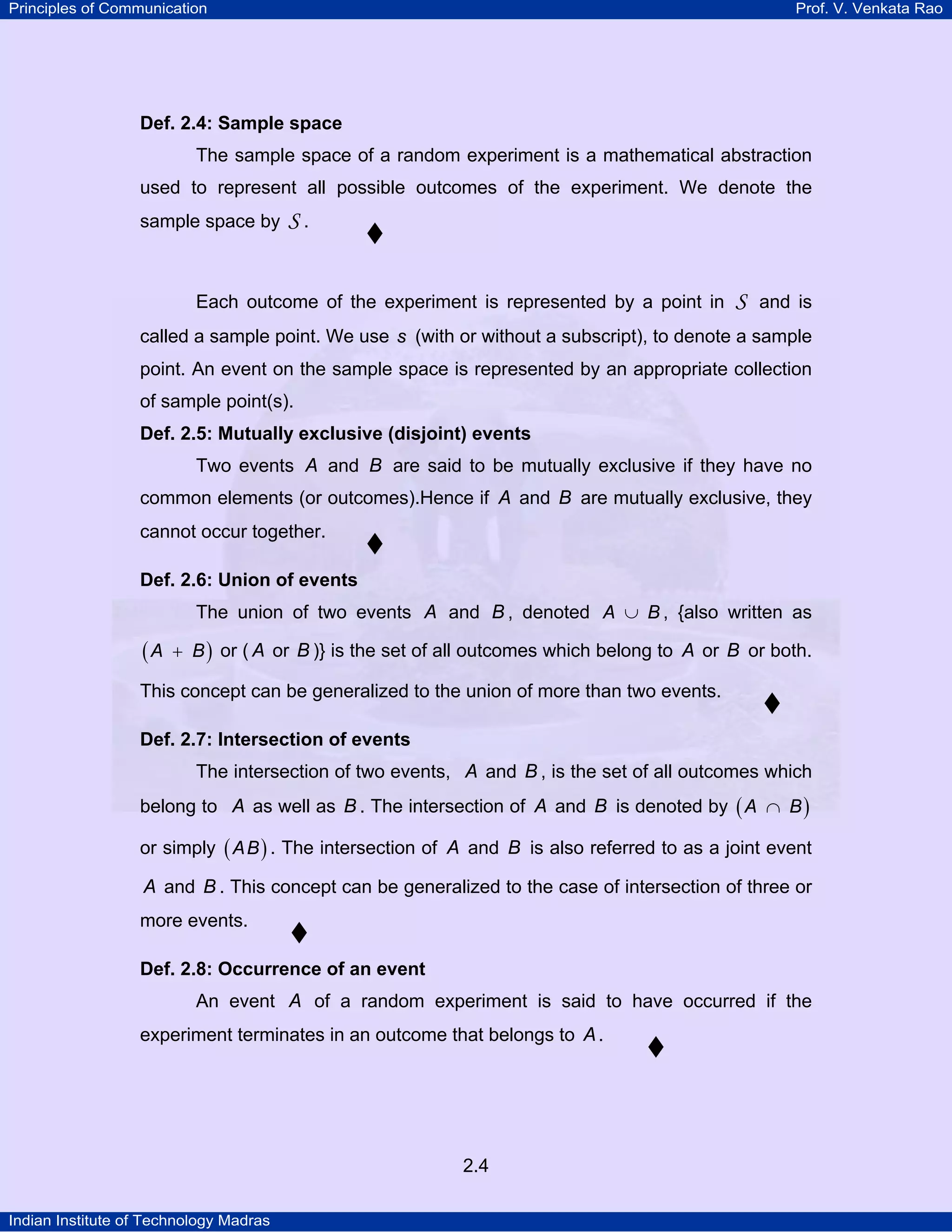 Principles of Communication

Prof. V. Venkata Rao

Def. 2.4: Sample space

The sample space of a random experiment is a mathematical abstraction
used to represent all possible outcomes of the experiment. We denote the
sample space by

S.

Each outcome of the experiment is represented by a point in

S

and is

called a sample point. We use s (with or without a subscript), to denote a sample
point. An event on the sample space is represented by an appropriate collection
of sample point(s).
Def. 2.5: Mutually exclusive (disjoint) events

Two events A and B are said to be mutually exclusive if they have no
common elements (or outcomes).Hence if A and B are mutually exclusive, they
cannot occur together.
Def. 2.6: Union of events

The union of two events A and B , denoted A ∪ B , {also written as

(A

+ B ) or ( A or B )} is the set of all outcomes which belong to A or B or both.

This concept can be generalized to the union of more than two events.
Def. 2.7: Intersection of events

The intersection of two events, A and B , is the set of all outcomes which
belong to A as well as B . The intersection of A and B is denoted by ( A ∩ B )
or simply ( A B ) . The intersection of A and B is also referred to as a joint event

A and B . This concept can be generalized to the case of intersection of three or
more events.
Def. 2.8: Occurrence of an event

An event A of a random experiment is said to have occurred if the
experiment terminates in an outcome that belongs to A .

2.4
Indian Institute of Technology Madras

 