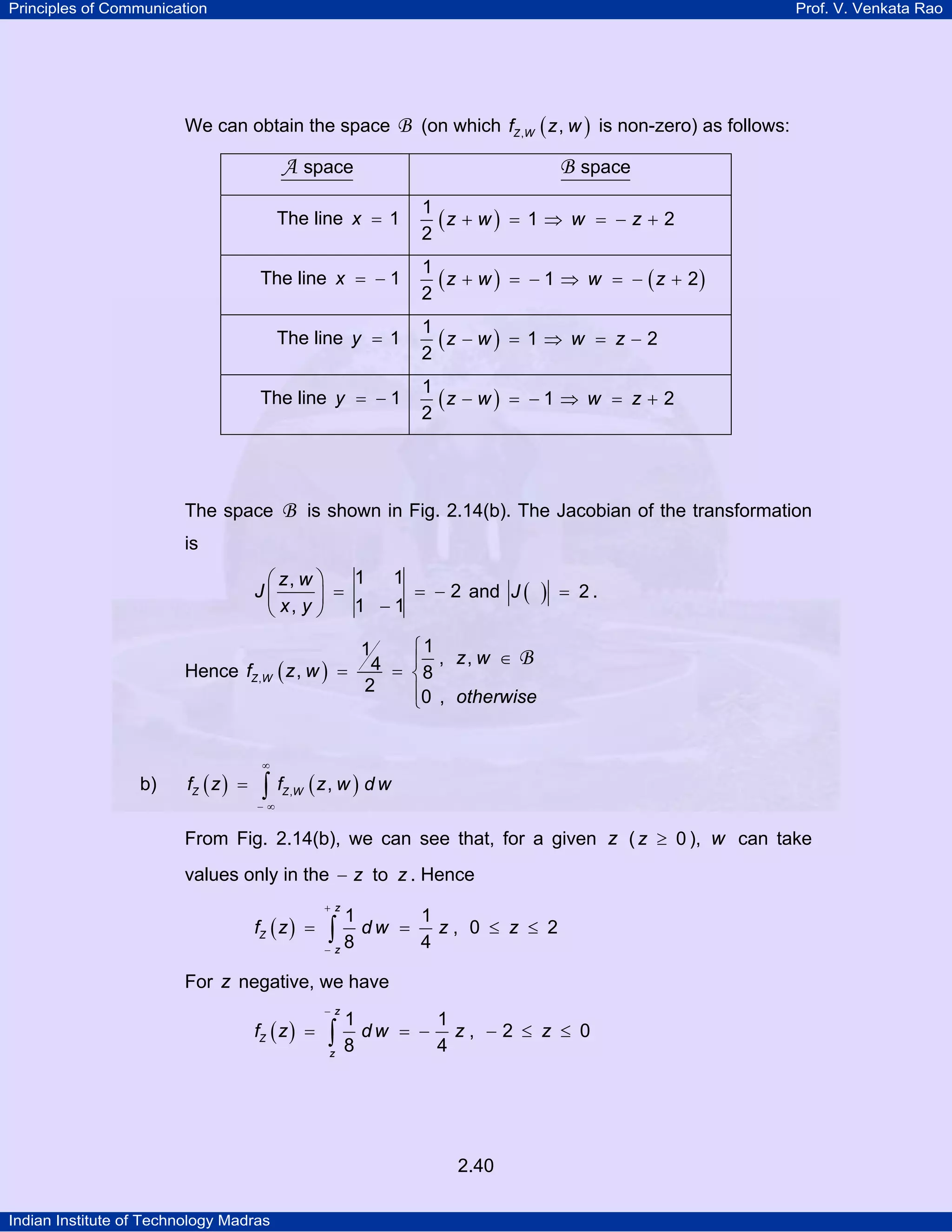 Principles of Communication

Prof. V. Venkata Rao

We can obtain the space

B (on which fZ ,W ( z , w ) is non-zero) as follows:

A space

B space

The line x = 1

The line x = − 1
The line y = 1
The line y = − 1

The space

1
(z + w ) = 1 ⇒ w = − z + 2
2
1
( z + w ) = − 1 ⇒ w = − ( z + 2)
2
1
(z − w ) = 1 ⇒ w = z − 2
2
1
(z − w ) = − 1 ⇒ w = z + 2
2

B is shown in Fig. 2.14(b). The Jacobian of the transformation

is

1 1
⎛ z, w ⎞
J⎜
= − 2 and J (
⎟ =
1 −1
⎝ x, y ⎠
Hence fZ ,W

b)

fZ ( z ) =

)

= 2.

⎧1
1
4 = ⎪8 , z, w ∈ B
(z, w ) =
⎨
2
⎪0 , otherwise
⎩

∞

∫ f (z, w ) d w
Z ,W

−∞

From Fig. 2.14(b), we can see that, for a given z ( z ≥ 0 ), w can take
values only in the − z to z . Hence
fZ ( z ) =

+ z

1

∫ 8 dw

−z

=

1
z, 0 ≤ z ≤ 2
4

For z negative, we have
fZ ( z ) =

−z

1

∫ 8 dw
z

= −

1
z, −2 ≤ z ≤ 0
4

2.40
Indian Institute of Technology Madras

 