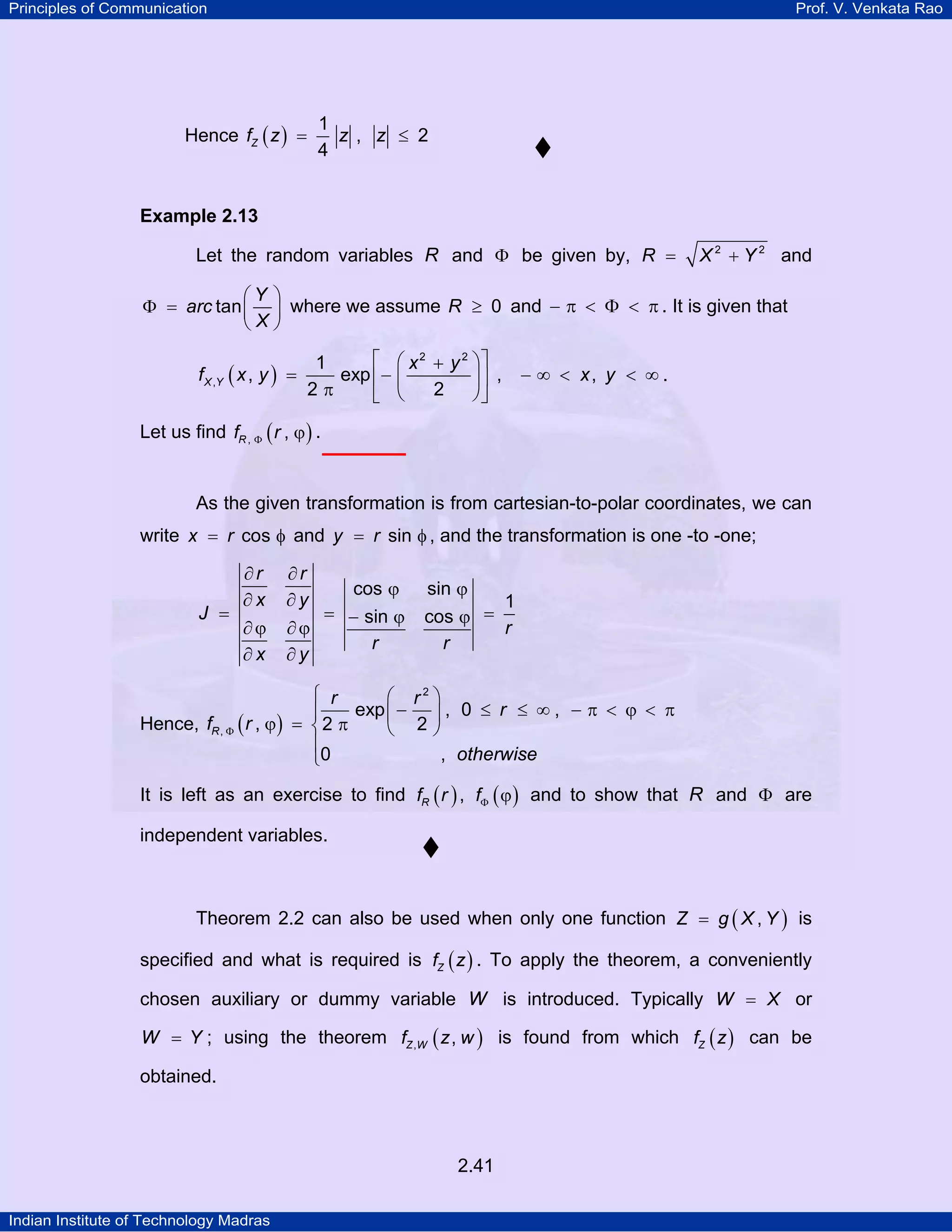 Principles of Communication

Prof. V. Venkata Rao

Hence fZ ( z ) =

1
z , z ≤ 2
4

Example 2.13

Let the random variables R and Φ be given by, R =

X 2 + Y 2 and

⎛Y ⎞
Φ = arc tan ⎜ ⎟ where we assume R ≥ 0 and − π < Φ < π . It is given that
⎝X⎠

⎡ ⎛ x 2 + y 2 ⎞⎤
1
f X ,Y ( x , y ) =
exp ⎢ − ⎜
⎟⎥ ,
2π
2
⎠⎦
⎣ ⎝

− ∞ < x, y < ∞ .

Let us find fR , Φ ( r , ϕ ) .

As the given transformation is from cartesian-to-polar coordinates, we can
write x = r cos φ and y = r sin φ , and the transformation is one -to -one;

J =

∂r
∂x
∂ϕ
∂x

∂r
∂y

cos ϕ
= − sin ϕ
∂ϕ
r
∂y

sin ϕ
1
cos ϕ =
r
r

⎧ r
⎛ r2 ⎞
exp ⎜ − ⎟ , 0 ≤ r ≤ ∞ , − π < ϕ < π
⎪
Hence, fR , Φ ( r , ϕ ) = ⎨ 2 π
⎝ 2⎠
⎪
, otherwise
⎩0
It is left as an exercise to find fR ( r ) , fΦ ( ϕ ) and to show that R and Φ are
independent variables.

Theorem 2.2 can also be used when only one function Z = g ( X , Y ) is
specified and what is required is fZ ( z ) . To apply the theorem, a conveniently
chosen auxiliary or dummy variable W is introduced. Typically W = X or
W = Y ; using the theorem fZ ,W ( z , w ) is found from which fZ ( z ) can be

obtained.

2.41
Indian Institute of Technology Madras

 