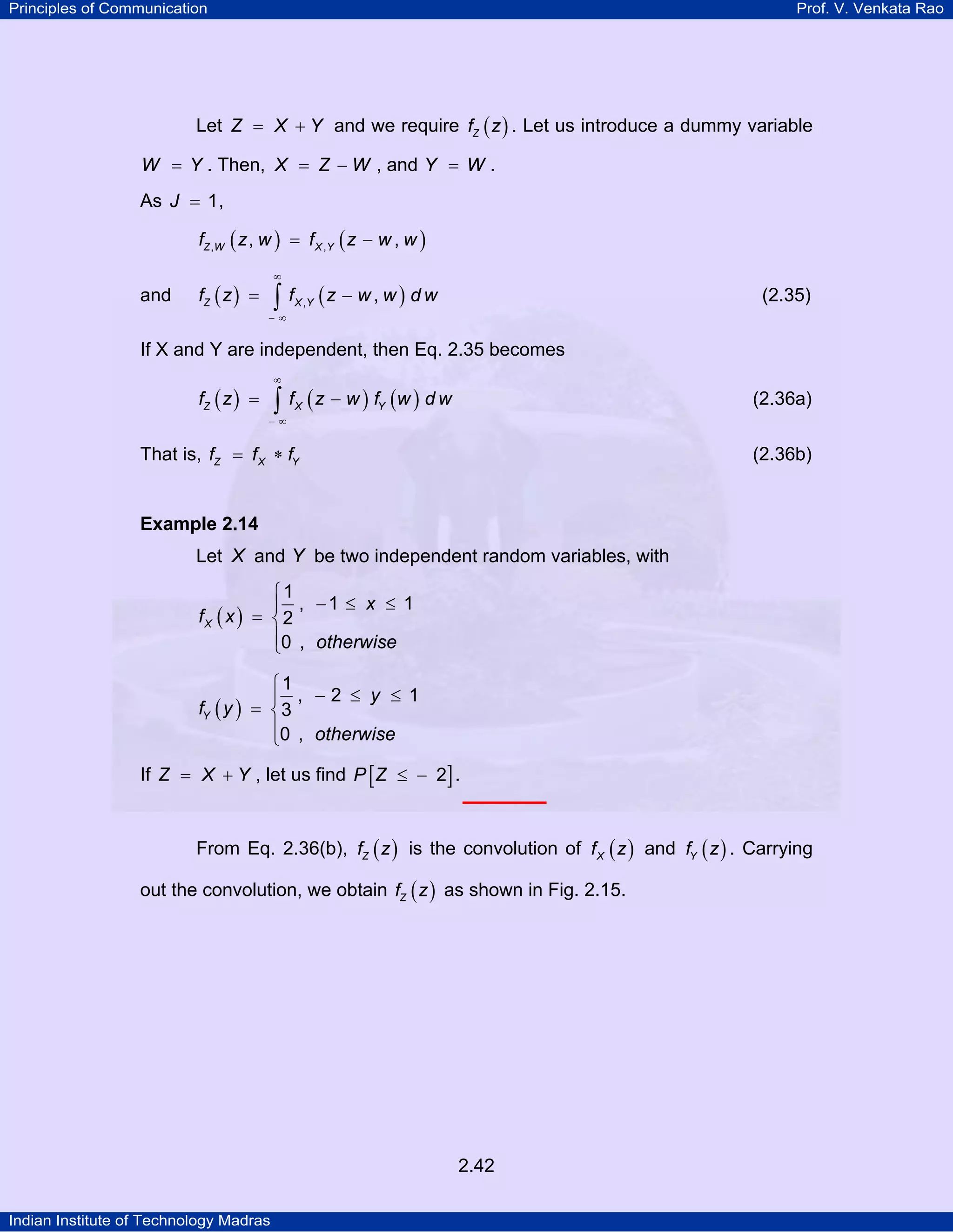 Principles of Communication

Prof. V. Venkata Rao

Let Z = X + Y and we require fZ ( z ) . Let us introduce a dummy variable
W = Y . Then, X = Z − W , and Y = W .

As J = 1 ,
fZ ,W ( z , w ) = f X ,Y ( z − w , w )

and

∞

fZ ( z ) =

∫ f (z − w , w ) d w

(2.35)

X ,Y

−∞

If X and Y are independent, then Eq. 2.35 becomes
∞

fZ ( z ) =

∫ f ( z − w ) f (w ) d w
X

(2.36a)

Y

−∞

That is, fZ = f X ∗ fY

(2.36b)

Example 2.14

Let X and Y be two independent random variables, with
⎧1
⎪ , −1 ≤ x ≤ 1
fX ( x ) = ⎨ 2
⎪0 , otherwise
⎩
⎧1
⎪ , −2 ≤ y ≤ 1
fY ( y ) = ⎨ 3
⎪0 , otherwise
⎩
If Z = X + Y , let us find P [ Z ≤ − 2] .
From Eq. 2.36(b), fZ ( z ) is the convolution of f X ( z ) and fY ( z ) . Carrying
out the convolution, we obtain fZ ( z ) as shown in Fig. 2.15.

2.42
Indian Institute of Technology Madras

 