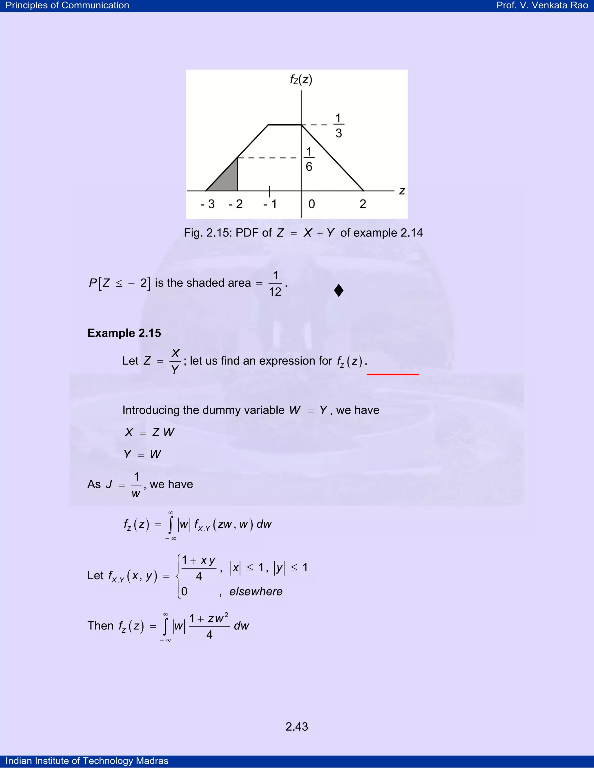 Principles of Communication

Prof. V. Venkata Rao

Fig. 2.15: PDF of Z = X + Y of example 2.14

P [ Z ≤ − 2] is the shaded area =

1
.
12

Example 2.15

X
; let us find an expression for fZ ( z ) .
Y

Let Z =

Introducing the dummy variable W = Y , we have
X = ZW
Y = W

As J =

1
, we have
w
∞

fZ ( z ) =

∫

w f X ,Y ( zw , w ) dw

−∞

⎧1 + x y
, x ≤ 1, y ≤ 1
⎪
Let f X ,Y ( x , y ) = ⎨ 4
⎪0
, elsewhere
⎩
Then fZ ( z ) =

∞

∫

−∞

w

1 + zw 2
dw
4

2.43
Indian Institute of Technology Madras

 