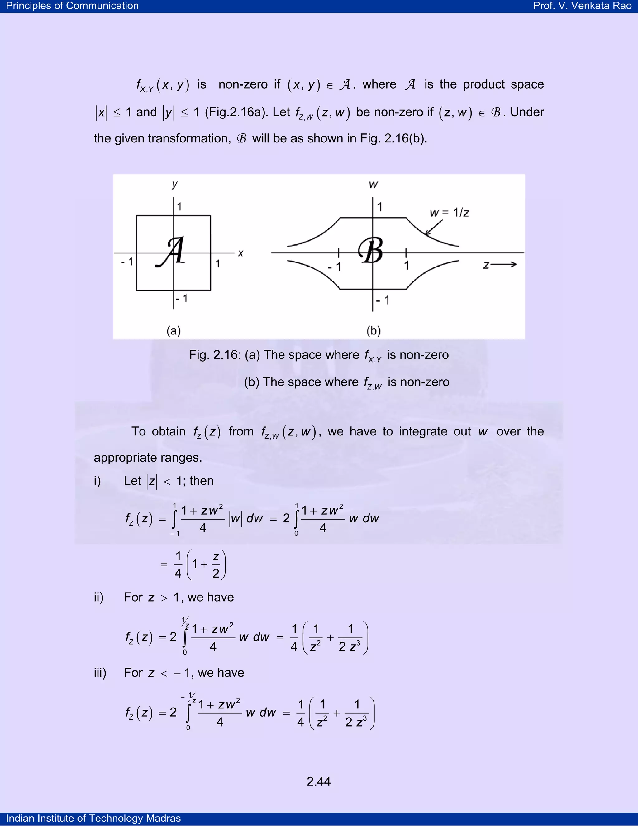 Principles of Communication

Prof. V. Venkata Rao

f X ,Y ( x , y ) is non-zero if

(x, y ) ∈ A .

where

A is the product space

x ≤ 1 and y ≤ 1 (Fig.2.16a). Let fZ ,W ( z , w ) be non-zero if ( z , w ) ∈

the given transformation,

B . Under

B will be as shown in Fig. 2.16(b).

Fig. 2.16: (a) The space where f X ,Y is non-zero
(b) The space where fZ ,W is non-zero
To obtain fZ ( z ) from fZ ,W ( z , w ) , we have to integrate out w over the
appropriate ranges.
i)

Let z < 1; then
1 + zw 2
1 + zw 2
fZ ( z ) = ∫
w dw = 2 ∫
w dw
4
4
0
−1
1

=

ii)

1

z⎞
1⎛
⎜1 + 2 ⎟
4⎝
⎠

For z > 1 , we have
1
z

1 + zw 2
1⎛ 1
1 ⎞
∫ 4 w dw = 4 ⎜ z2 + 2 z3 ⎟
⎝
⎠
0

fZ ( z ) = 2
iii)

For z < − 1, we have

fZ ( z ) = 2

− 1
z

∫
0

1 + zw 2
1⎛ 1
1 ⎞
w dw =
⎜ 2 +
⎟
4
4 ⎝z
2 z3 ⎠

2.44
Indian Institute of Technology Madras

 
