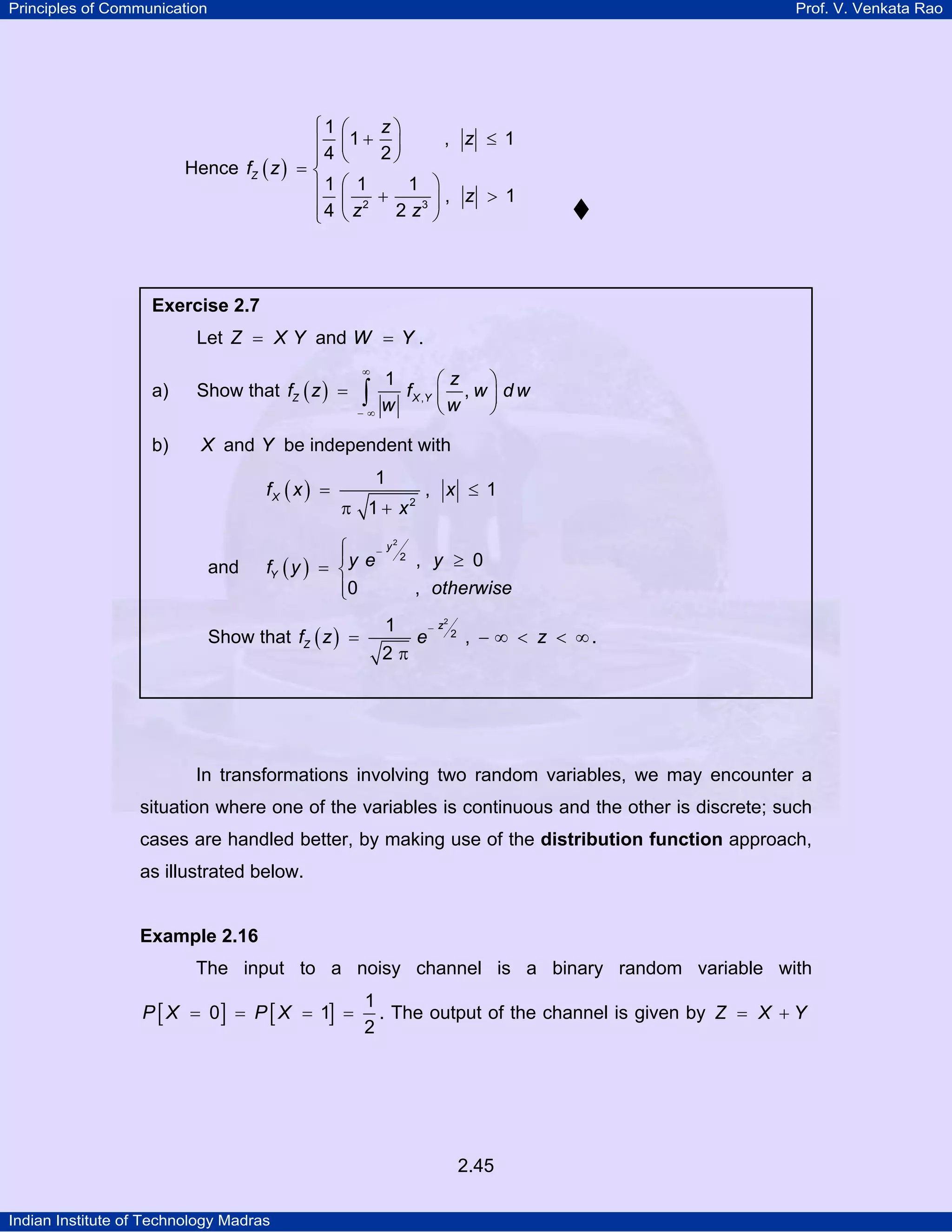 Principles of Communication

Prof. V. Venkata Rao

⎧1
⎪4
⎪
Hence fZ ( z ) = ⎨
⎪1
⎪4
⎩

z⎞
⎛
⎜1 + 2 ⎟
⎝
⎠

, z ≤ 1

⎛ 1
1 ⎞
⎜ 2 +
⎟, z > 1
2 z3 ⎠
⎝z

Exercise 2.7

Let Z = X Y and W = Y .
a)

∞

Show that fZ ( z ) =

∫

−∞

b)

1
⎛z
⎞
f X ,Y ⎜ , w ⎟ d w
w
⎝w
⎠

X and Y be independent with
fX ( x ) =

and

1
π 1 + x2

y
⎧
⎪y e−
fY ( y ) = ⎨
⎪0
⎩

Show that fZ ( z ) =

, x ≤ 1

2

2

1
2π

, y ≥ 0
, otherwise

e

2
−z

2

, − ∞ < z < ∞.

In transformations involving two random variables, we may encounter a
situation where one of the variables is continuous and the other is discrete; such
cases are handled better, by making use of the distribution function approach,
as illustrated below.

Example 2.16

The input to a noisy channel is a binary random variable with

P [ X = 0] = P [ X = 1] =

1
. The output of the channel is given by Z = X + Y
2

2.45
Indian Institute of Technology Madras

 