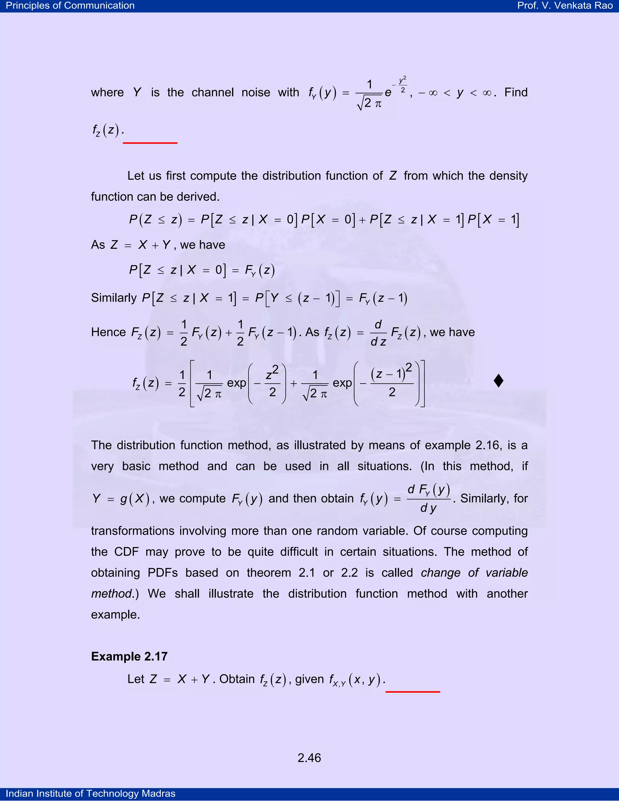 Principles of Communication

Prof. V. Venkata Rao

where Y is the channel noise with fY ( y ) =

1
2π

e

−

y2
2

, − ∞ < y < ∞ . Find

fZ ( z ) .

Let us first compute the distribution function of Z from which the density
function can be derived.
P ( Z ≤ z ) = P [ Z ≤ z | X = 0] P [ X = 0 ] + P [ Z ≤ z | X = 1] P [ X = 1]

As Z = X + Y , we have
P [ Z ≤ z | X = 0 ] = FY ( z )

Similarly P [ Z ≤ z | X = 1] = P ⎡Y ≤ ( z − 1) ⎤ = FY ( z − 1)
⎣
⎦
Hence FZ ( z ) =

1
1
d
FZ ( z ) , we have
FY ( z ) + FY ( z − 1) . As fZ ( z ) =
2
2
dz

⎡
⎛ z2 ⎞
1⎢ 1
⎟+
exp ⎜ −
fZ ( z ) =
⎜ 2 ⎟
2 ⎢ 2π
⎝
⎠
⎣

⎛ z − 1 2 ⎞⎤
(
) ⎟⎥
exp ⎜ −
⎜
⎟⎥
2
2π
⎝
⎠⎦
1

The distribution function method, as illustrated by means of example 2.16, is a
very basic method and can be used in all situations. (In this method, if
Y = g ( X ) , we compute FY ( y ) and then obtain fY ( y ) =

d FY ( y )
dy

. Similarly, for

transformations involving more than one random variable. Of course computing
the CDF may prove to be quite difficult in certain situations. The method of
obtaining PDFs based on theorem 2.1 or 2.2 is called change of variable

method.) We shall illustrate the distribution function method with another
example.

Example 2.17

Let Z = X + Y . Obtain fZ ( z ) , given f X ,Y ( x , y ) .

2.46
Indian Institute of Technology Madras

 