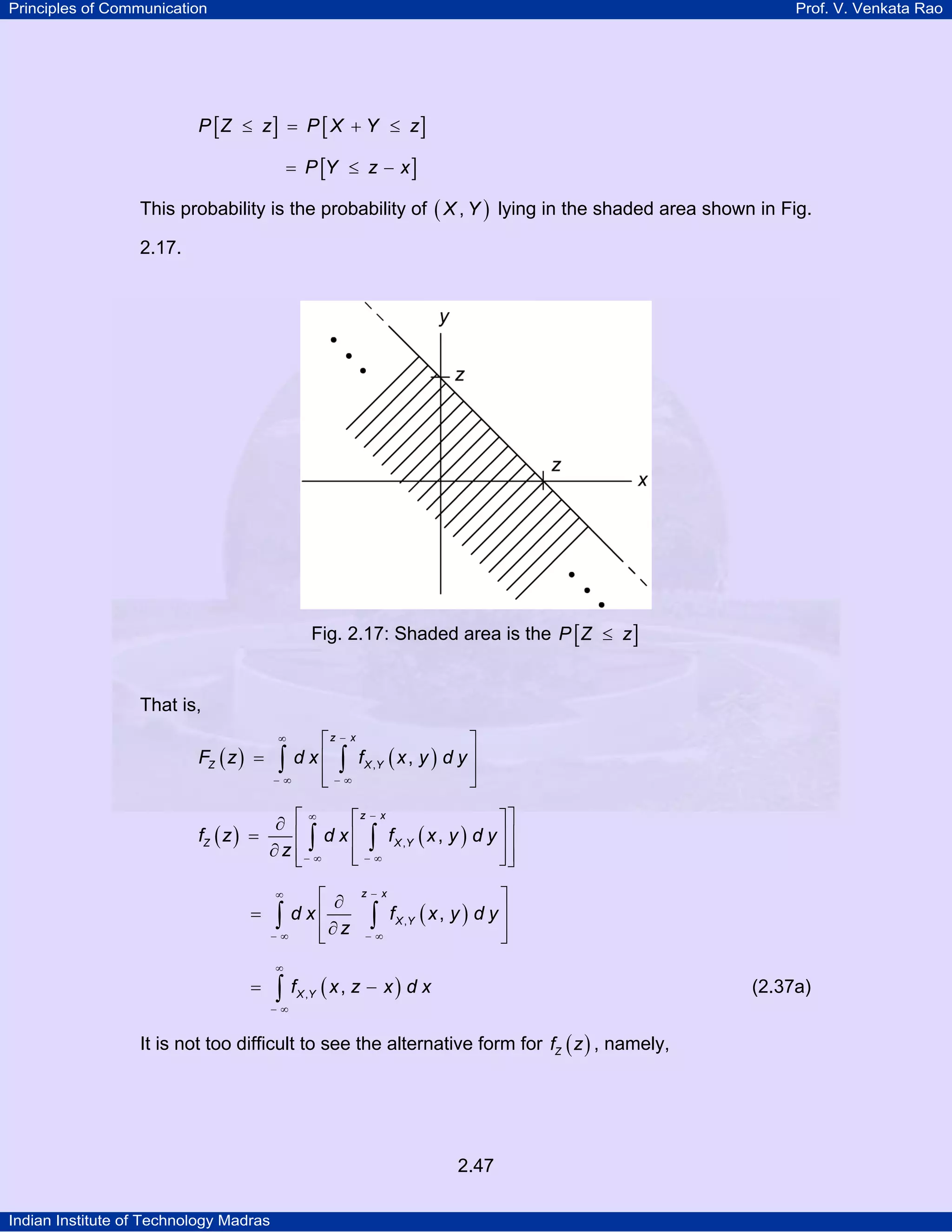 Principles of Communication

Prof. V. Venkata Rao

P [Z ≤ z ] = P [ X + Y ≤ z ]
= P [Y ≤ z − x ]

This probability is the probability of ( X , Y ) lying in the shaded area shown in Fig.
2.17.

Fig. 2.17: Shaded area is the P [ Z ≤ z ]

That is,

FZ ( z ) =

⎡z − x
⎤
d x ⎢ ∫ f X ,Y ( x , y ) d y ⎥
∫∞ ⎢ − ∞
⎥
−
⎣
⎦
∞

∞
⎡z − x
⎤⎤
∂ ⎡
fZ ( z ) =
⎢ ∫ d x ⎢ ∫ f X ,Y ( x , y ) d y ⎥ ⎥
∂ z ⎢− ∞
⎢−∞
⎥⎥
⎣
⎦⎦
⎣

⎡ ∂
∫∞ d x ⎢ ∂ z
⎢
−
⎣
∞

=

z− x

∫

−∞

⎤
f X ,Y ( x , y ) d y ⎥
⎥
⎦

∞

=

∫ f (x, z − x) d x

(2.37a)

X ,Y

−∞

It is not too difficult to see the alternative form for fZ ( z ) , namely,

2.47
Indian Institute of Technology Madras

 