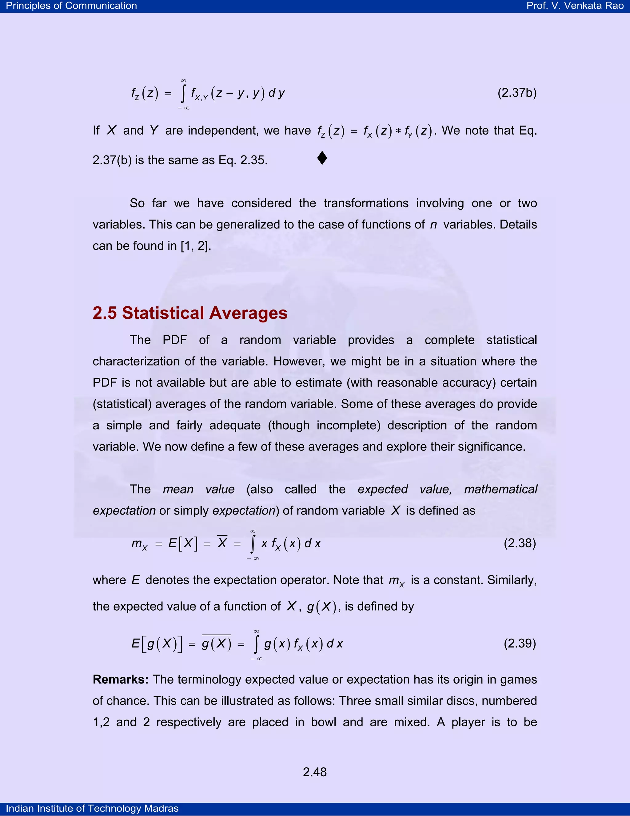 Principles of Communication

Prof. V. Venkata Rao

∞

fZ ( z ) =

∫ f (z − y , y ) d y

(2.37b)

X ,Y

−∞

If X and Y are independent, we have fZ ( z ) = f X ( z ) ∗ fY ( z ) . We note that Eq.
2.37(b) is the same as Eq. 2.35.

So far we have considered the transformations involving one or two
variables. This can be generalized to the case of functions of n variables. Details
can be found in [1, 2].

2.5 Statistical Averages
The PDF of a random variable provides a complete statistical
characterization of the variable. However, we might be in a situation where the
PDF is not available but are able to estimate (with reasonable accuracy) certain
(statistical) averages of the random variable. Some of these averages do provide
a simple and fairly adequate (though incomplete) description of the random
variable. We now define a few of these averages and explore their significance.

The mean value (also called the expected value, mathematical

expectation or simply expectation) of random variable X is defined as
mX = E [ X ] = X =

∞

∫

x fX ( x ) d x

(2.38)

−∞

where E denotes the expectation operator. Note that m X is a constant. Similarly,
the expected value of a function of X , g ( X ) , is defined by
E ⎡g ( X ) ⎤ = g ( X ) =
⎣
⎦

∞

∫ g (x) f (x) d x
X

(2.39)

−∞

Remarks: The terminology expected value or expectation has its origin in games

of chance. This can be illustrated as follows: Three small similar discs, numbered
1,2 and 2 respectively are placed in bowl and are mixed. A player is to be

2.48
Indian Institute of Technology Madras

 