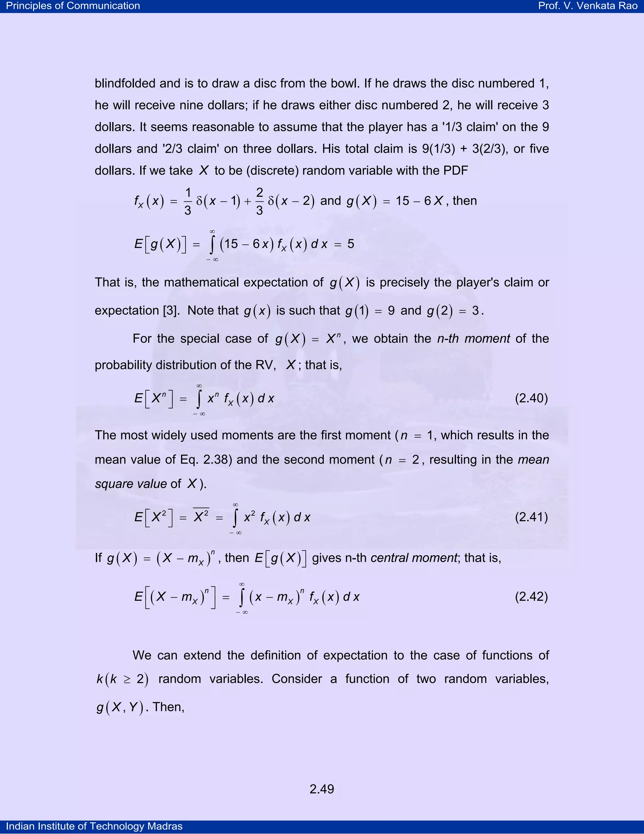 Principles of Communication

Prof. V. Venkata Rao

blindfolded and is to draw a disc from the bowl. If he draws the disc numbered 1,
he will receive nine dollars; if he draws either disc numbered 2, he will receive 3
dollars. It seems reasonable to assume that the player has a '1/3 claim' on the 9
dollars and '2/3 claim' on three dollars. His total claim is 9(1/3) + 3(2/3), or five
dollars. If we take X to be (discrete) random variable with the PDF

fX ( x ) =

1
2
δ ( x − 1) + δ ( x − 2 ) and g ( X ) = 15 − 6 X , then
3
3

⎡
⎤
E ⎣g ( X ) ⎦ =

∞

∫ (15 − 6 x ) f ( x ) d x
X

= 5

−∞

That is, the mathematical expectation of g ( X ) is precisely the player's claim or
expectation [3]. Note that g ( x ) is such that g (1) = 9 and g ( 2 ) = 3 .
For the special case of g ( X ) = X n , we obtain the n-th moment of the
probability distribution of the RV, X ; that is,
E ⎡Xn ⎤ =
⎣ ⎦

∞

∫

x n fX ( x ) d x

(2.40)

−∞

The most widely used moments are the first moment ( n = 1, which results in the
mean value of Eq. 2.38) and the second moment ( n = 2 , resulting in the mean

square value of X ).
E ⎡X2⎤ = X2 =
⎣ ⎦

∞

∫

x 2 fX ( x ) d x

(2.41)

−∞

If g ( X ) = ( X − m X ) , then E ⎡ g ( X ) ⎤ gives n-th central moment; that is,
⎣
⎦
n

n
E ⎡( X − m X ) ⎤ =
⎣
⎦

∞

∫ (x − m )
X

n

fX ( x ) d x

(2.42)

−∞

We can extend the definition of expectation to the case of functions of
k ( k ≥ 2 ) random variables. Consider a function of two random variables,
g ( X , Y ) . Then,

2.49
Indian Institute of Technology Madras

 