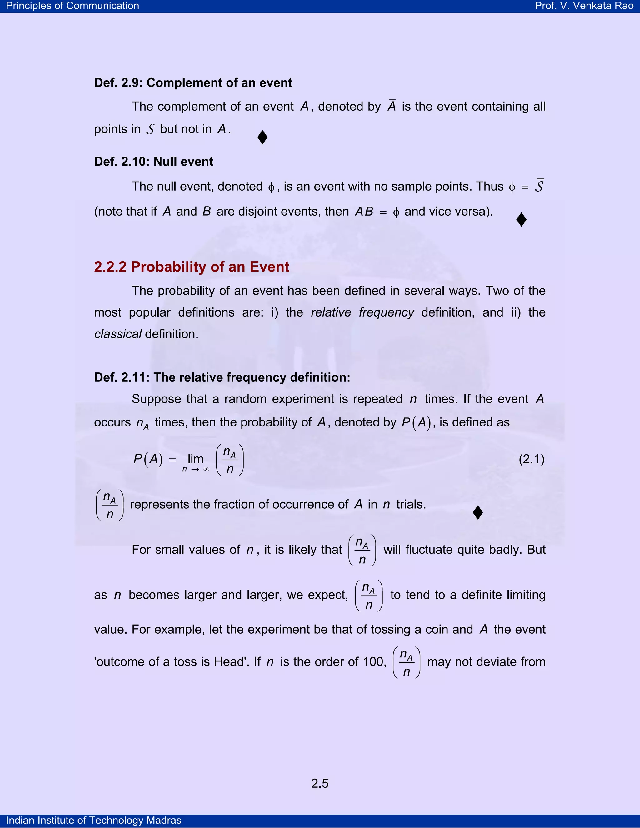 Principles of Communication

Prof. V. Venkata Rao

Def. 2.9: Complement of an event

The complement of an event A , denoted by A is the event containing all
points in

S

but not in A .

Def. 2.10: Null event

The null event, denoted φ , is an event with no sample points. Thus φ =

S

(note that if A and B are disjoint events, then A B = φ and vice versa).

2.2.2 Probability of an Event
The probability of an event has been defined in several ways. Two of the
most popular definitions are: i) the relative frequency definition, and ii) the
classical definition.

Def. 2.11: The relative frequency definition:

Suppose that a random experiment is repeated n times. If the event A
occurs nA times, then the probability of A , denoted by P ( A ) , is defined as

⎛n ⎞
P ( A ) = lim ⎜ A ⎟
n → ∞ ⎝ n ⎠

(2.1)

⎛ nA ⎞
⎜ n ⎟ represents the fraction of occurrence of A in n trials.
⎝ ⎠
⎛n ⎞
For small values of n , it is likely that ⎜ A ⎟ will fluctuate quite badly. But
⎝ n ⎠

⎛n ⎞
as n becomes larger and larger, we expect, ⎜ A ⎟ to tend to a definite limiting
⎝ n ⎠
value. For example, let the experiment be that of tossing a coin and A the event

⎛n ⎞
'outcome of a toss is Head'. If n is the order of 100, ⎜ A ⎟ may not deviate from
⎝ n ⎠

2.5
Indian Institute of Technology Madras

 