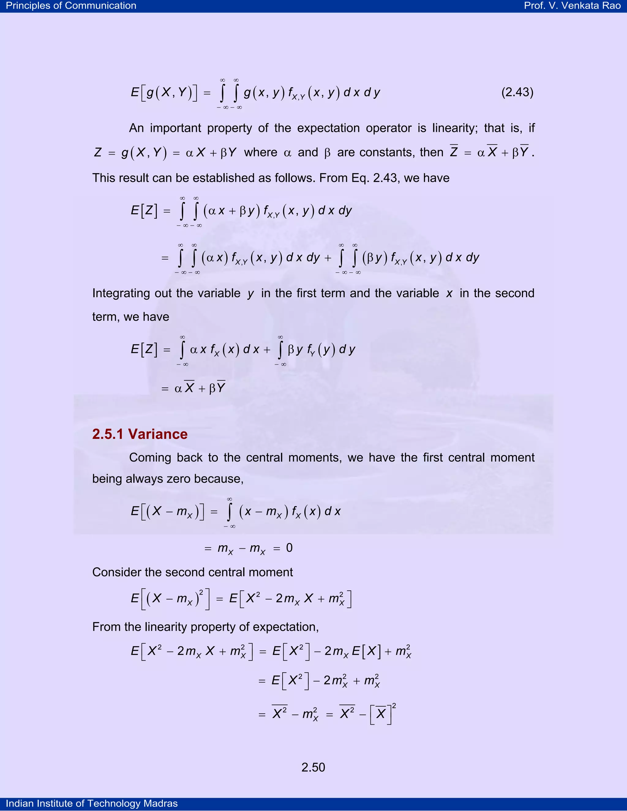 Principles of Communication

Prof. V. Venkata Rao

E ⎡g ( X , Y ) ⎤ =
⎣
⎦

∞

∞

∫ ∫ g (x, y ) f (x, y ) d x d y

(2.43)

X ,Y

− ∞− ∞

An important property of the expectation operator is linearity; that is, if
Z = g ( X , Y ) = α X + βY where α and β are constants, then Z = α X + βY .

This result can be established as follows. From Eq. 2.43, we have
∞

E [Z ] =

∞

∫ ∫ ( α x + β y ) f ( x , y ) d x dy
X ,Y

− ∞− ∞
∞

∞

∫ ∫

=

( α x ) fX ,Y ( x , y ) d x dy +

− ∞− ∞

∞

∞

∫ ∫ (β y ) f ( x , y ) d x dy
X ,Y

− ∞− ∞

Integrating out the variable y in the first term and the variable x in the second
term, we have
∞

E [Z ] =

∞

∫ α x f (x) d x + ∫ β y f (y ) d y
X

Y

−∞

−∞

= α X + βY

2.5.1 Variance
Coming back to the central moments, we have the first central moment
being always zero because,
E ⎡( X − m X ) ⎤ =
⎣
⎦

∞

∫ (x − m ) f (x) d x
X

X

−∞

= mX − mX = 0

Consider the second central moment
2
2
E ⎡( X − m X ) ⎤ = E ⎡ X 2 − 2 m X X + m X ⎤
⎣
⎦
⎣
⎦

From the linearity property of expectation,
2
2
E ⎡ X 2 − 2 mX X + mX ⎤ = E ⎡ X 2 ⎤ − 2 mX E [ X ] + mX
⎣
⎦
⎣ ⎦
2
2
= E ⎡ X 2 ⎤ − 2 mX + mX
⎣ ⎦

2
= X 2 − mX = X 2 − ⎡ X ⎤
⎣ ⎦

2.50
Indian Institute of Technology Madras

2

 