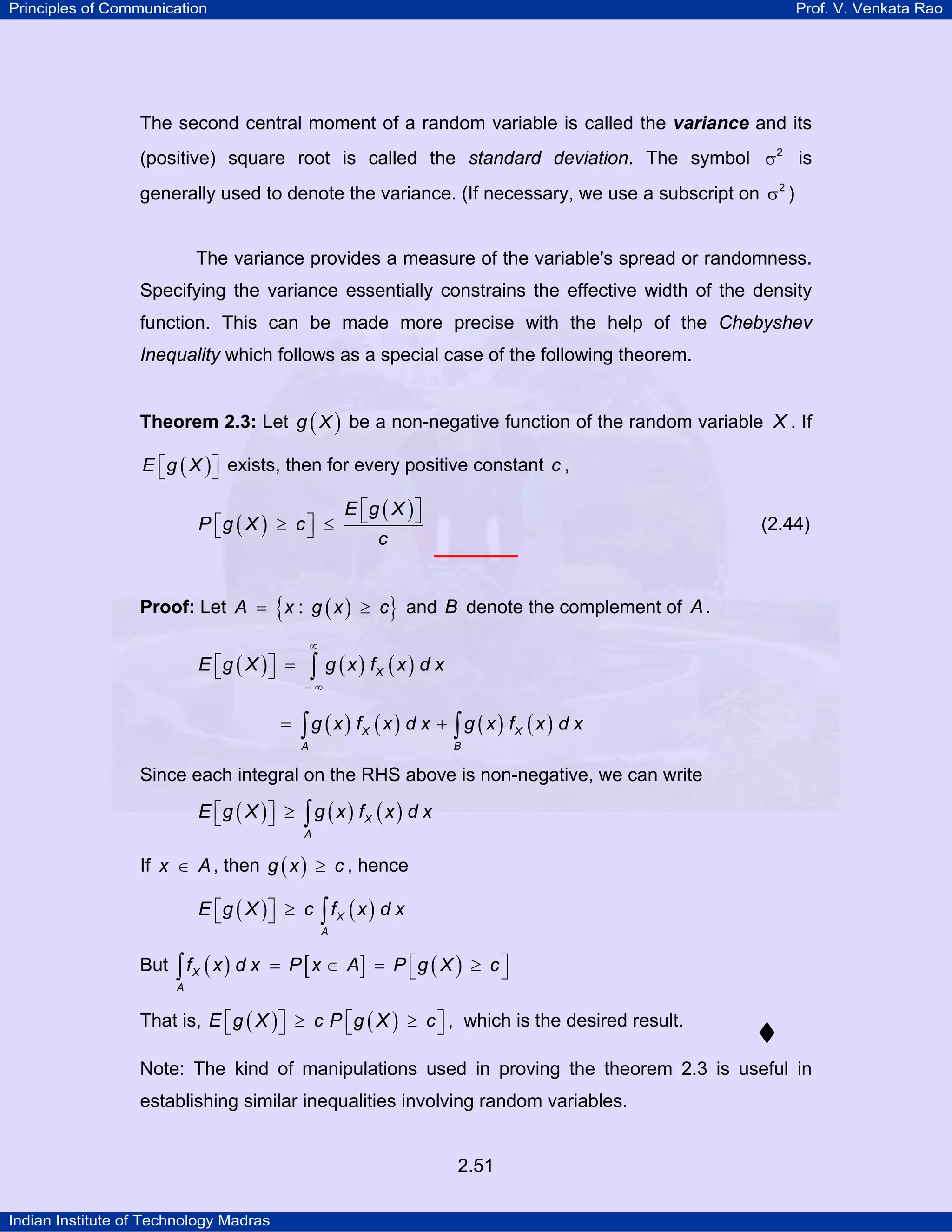Principles of Communication

Prof. V. Venkata Rao

The second central moment of a random variable is called the variance and its
(positive) square root is called the standard deviation. The symbol σ 2 is
generally used to denote the variance. (If necessary, we use a subscript on σ 2 )

The variance provides a measure of the variable's spread or randomness.
Specifying the variance essentially constrains the effective width of the density
function. This can be made more precise with the help of the Chebyshev

Inequality which follows as a special case of the following theorem.
Theorem 2.3: Let g ( X ) be a non-negative function of the random variable X . If
E ⎡ g ( X ) ⎤ exists, then for every positive constant c ,
⎣
⎦

P ⎡g ( X ) ≥ c ⎤ ≤
⎣
⎦

E ⎡g ( X ) ⎤
⎣
⎦

(2.44)

c

Proof: Let A = { x : g ( x ) ≥ c} and B denote the complement of A .
E ⎡g ( X ) ⎤ =
⎣
⎦
=

∞

∫ g (x) f (x) d x
X

−∞

∫g (x) f (x) d x + ∫ g (x) f (x) d x
X

A

X

B

Since each integral on the RHS above is non-negative, we can write

E ⎡g ( X )⎤ ≥
⎣
⎦

∫g (x) f (x) d x
X

A

If x ∈ A , then g ( x ) ≥ c , hence

E ⎡g ( X )⎤ ≥ c ∫ f X ( x ) d x
⎣
⎦
A

But ∫ f X ( x ) d x = P [ x ∈ A] = P ⎡g ( X ) ≥ c ⎤
⎣
⎦
A

That is, E ⎡ g ( X ) ⎤ ≥ c P ⎡ g ( X ) ≥ c ⎤ , which is the desired result.
⎣
⎦
⎣
⎦
Note: The kind of manipulations used in proving the theorem 2.3 is useful in
establishing similar inequalities involving random variables.

2.51
Indian Institute of Technology Madras

 